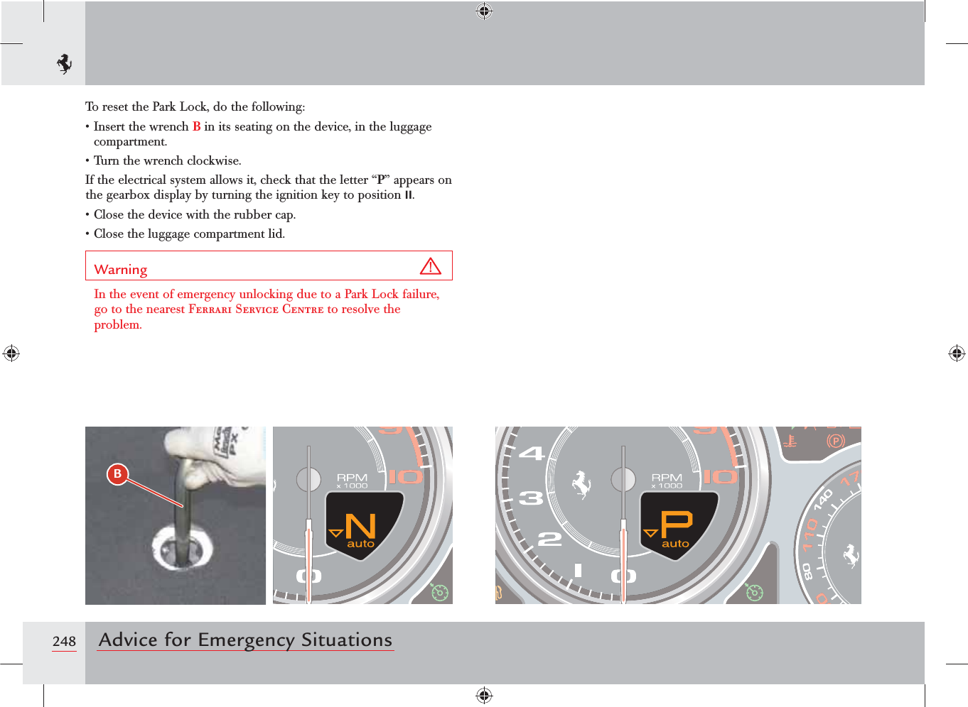 248 Advice for Emergency SituationsTo reset the Park Lock, do the following:s)NSERTTHEWRENCHB in its seating on the device, in the luggage compartment.s4URNTHEWRENCHCLOCKWISEIf the electrical system allows it, check that the letter “P” appears on the gearbox display by turning the ignition key to position II.s#LOSETHEDEVICEWITHTHERUBBERCAPs#LOSETHELUGGAGECOMPARTMENTLIDWarning In the event of emergency unlocking due to a Park Lock failure, go to the nearest Ferrari Service Centre to resolve the problem.B