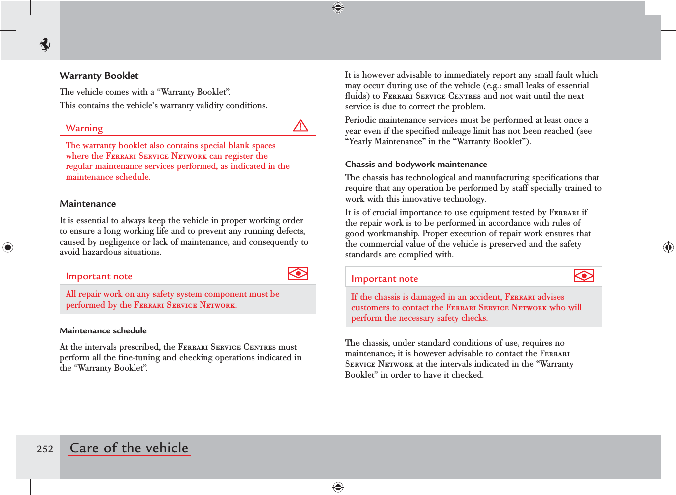 252 Care of the vehicleWarranty BookletThe vehicle comes with a “Warranty Booklet”.This contains the vehicle’s warranty validity conditions.Warning The warranty booklet also contains special blank spaces where the Ferrari Service Network can register the regular maintenance services performed, as indicated in the maintenance schedule.MaintenanceIt is essential to always keep the vehicle in proper working order to ensure a long working life and to prevent any running defects, caused by negligence or lack of maintenance, and consequently to avoid hazardous situations.Important note All repair work on any safety system component must be performed by the Ferrari Service Network.Maintenance scheduleAt the intervals prescribed, the Ferrari Service Centres must perform all the ﬁne-tuning and checking operations indicated in the “Warranty Booklet”.It is however advisable to immediately report any small fault which may occur during use of the vehicle (e.g.: small leaks of essential ﬂuids) to Ferrari Service Centres and not wait until the next service is due to correct the problem.Periodic maintenance services must be performed at least once a year even if the speciﬁed mileage limit has not been reached (see “Yearly Maintenance” in the “Warranty Booklet”).Chassis and bodywork maintenanceThe chassis has technological and manufacturing speciﬁcations that require that any operation be performed by staff specially trained to work with this innovative technology.It is of crucial importance to use equipment tested by Ferrari if the repair work is to be performed in accordance with rules of good workmanship. Proper execution of repair work ensures that the commercial value of the vehicle is preserved and the safety standards are complied with.Important note If the chassis is damaged in an accident, Ferrari advises customers to contact the Ferrari Service Network who will perform the necessary safety checks.The chassis, under standard conditions of use, requires no maintenance; it is however advisable to contact the Ferrari Service Network at the intervals indicated in the “Warranty Booklet” in order to have it checked.
