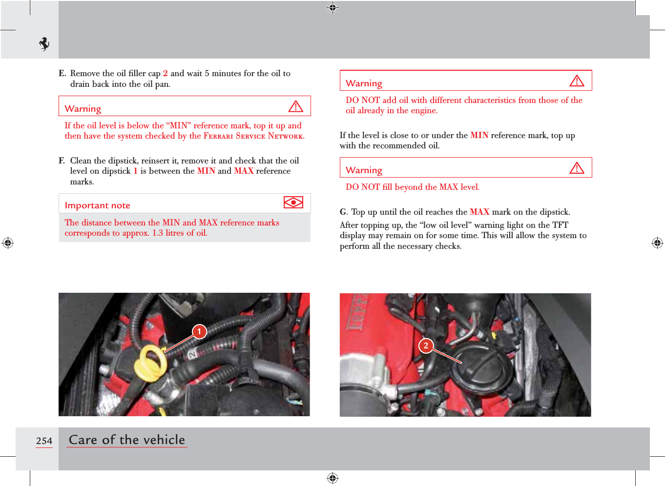 12254 Care of the vehicleE.  Remove the oil ﬁller cap 2 and wait 5 minutes for the oil to drain back into the oil pan.Warning If the oil level is below the “MIN” reference mark, top it up and then have the system checked by the Ferrari Service Network.F.  Clean the dipstick, reinsert it, remove it and check that the oil level on dipstick 1 is between the MIN and MAX reference marks.Important note The distance between the MIN and MAX reference marks corresponds to approx. 1.3 litres of oil.Warning DO NOT add oil with different characteristics from those of the oil already in the engine.If the level is close to or under the MIN reference mark, top up with the recommended oil.Warning DO NOT ﬁll beyond the MAX level.G. Top up until the oil reaches the MAX mark on the dipstick.After topping up, the “low oil level” warning light on the TFT display may remain on for some time. This will allow the system to perform all the necessary checks.