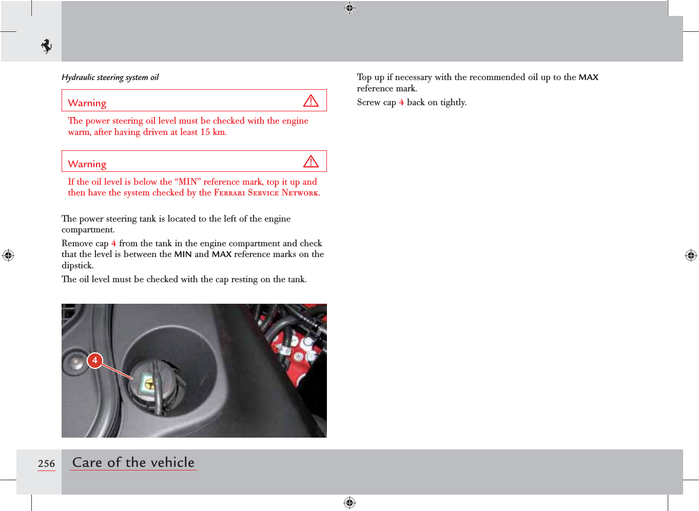 4256 Care of the vehicleHydraulic steering system oilWarning The power steering oil level must be checked with the engine warm, after having driven at least 15 km.Warning If the oil level is below the “MIN” reference mark, top it up and then have the system checked by the Ferrari Service Network.The power steering tank is located to the left of the engine compartment.Remove cap 4 from the tank in the engine compartment and check that the level is between the MIN and MAX reference marks on the dipstick.The oil level must be checked with the cap resting on the tank.Top up if necessary with the recommended oil up to the MAX reference mark.Screw cap 4 back on tightly.