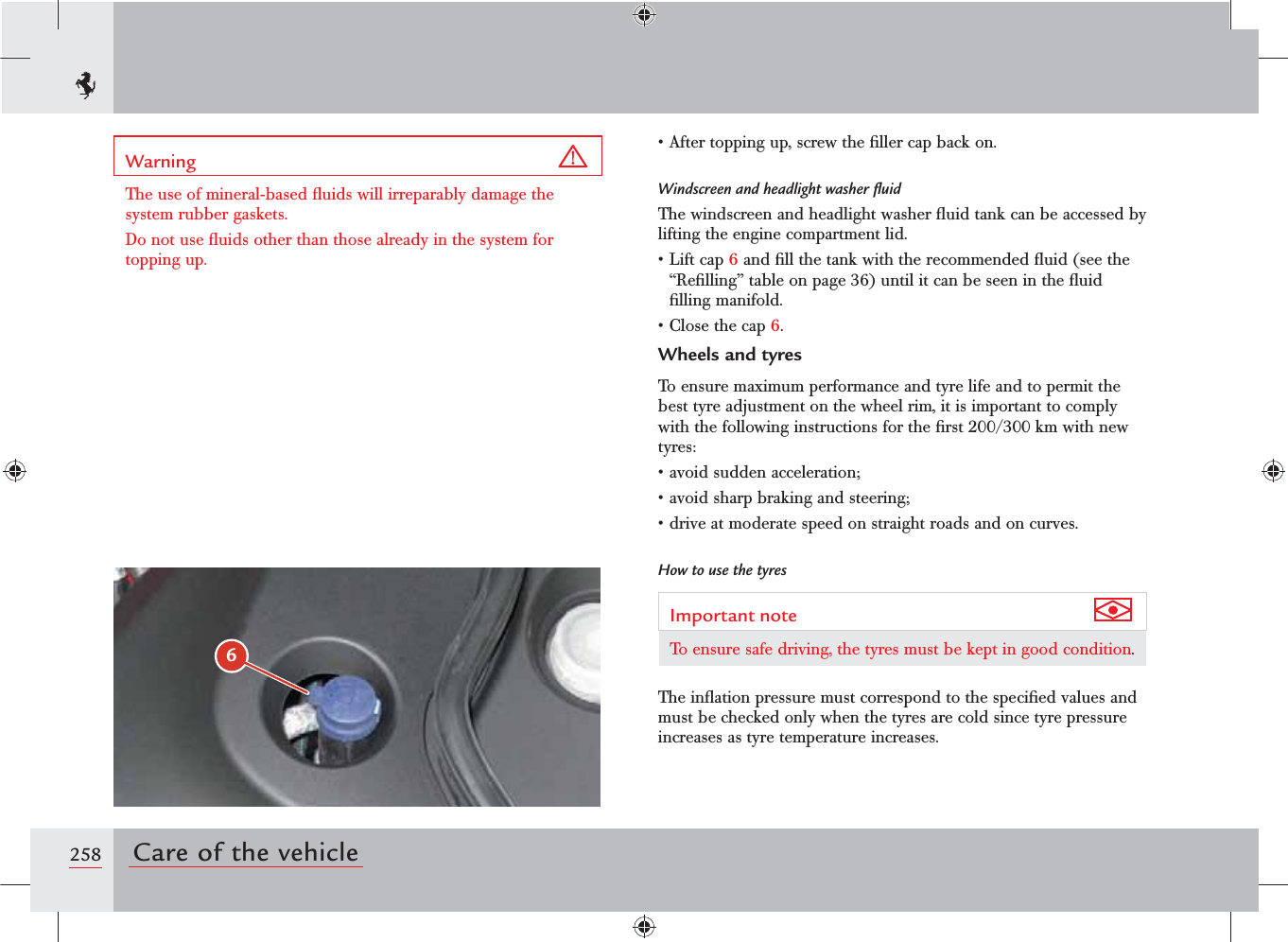 6258 Care of the vehicleWarning The use of mineral-based ﬂuids will irreparably damage the system rubber gaskets.Do not use ﬂuids other than those already in the system for topping up.s!FTERTOPPINGUPSCREWTHElLLERCAPBACKONWindscreen and headlight washer ﬂuidThe windscreen and headlight washer ﬂuid tank can be accessed by lifting the engine compartment lid.s,IFTCAP6 and ﬁll the tank with the recommended ﬂuid (see the “Reﬁlling” table on page 36) until it can be seen in the ﬂuid ﬁlling manifold.s#LOSETHECAP6.Wheels and tyresTo ensure maximum performance and tyre life and to permit the best tyre adjustment on the wheel rim, it is important to comply with the following instructions for the ﬁrst 200/300 km with new tyres:sAVOIDSUDDENACCELERATIONsAVOIDSHARPBRAKINGANDSTEERINGsDRIVEATMODERATESPEEDONSTRAIGHTROADSANDONCURVESHow to use the tyresImportant note To ensure safe driving, the tyres must be kept in good condition.The inﬂation pressure must correspond to the speciﬁed values and must be checked only when the tyres are cold since tyre pressure increases as tyre temperature increases.
