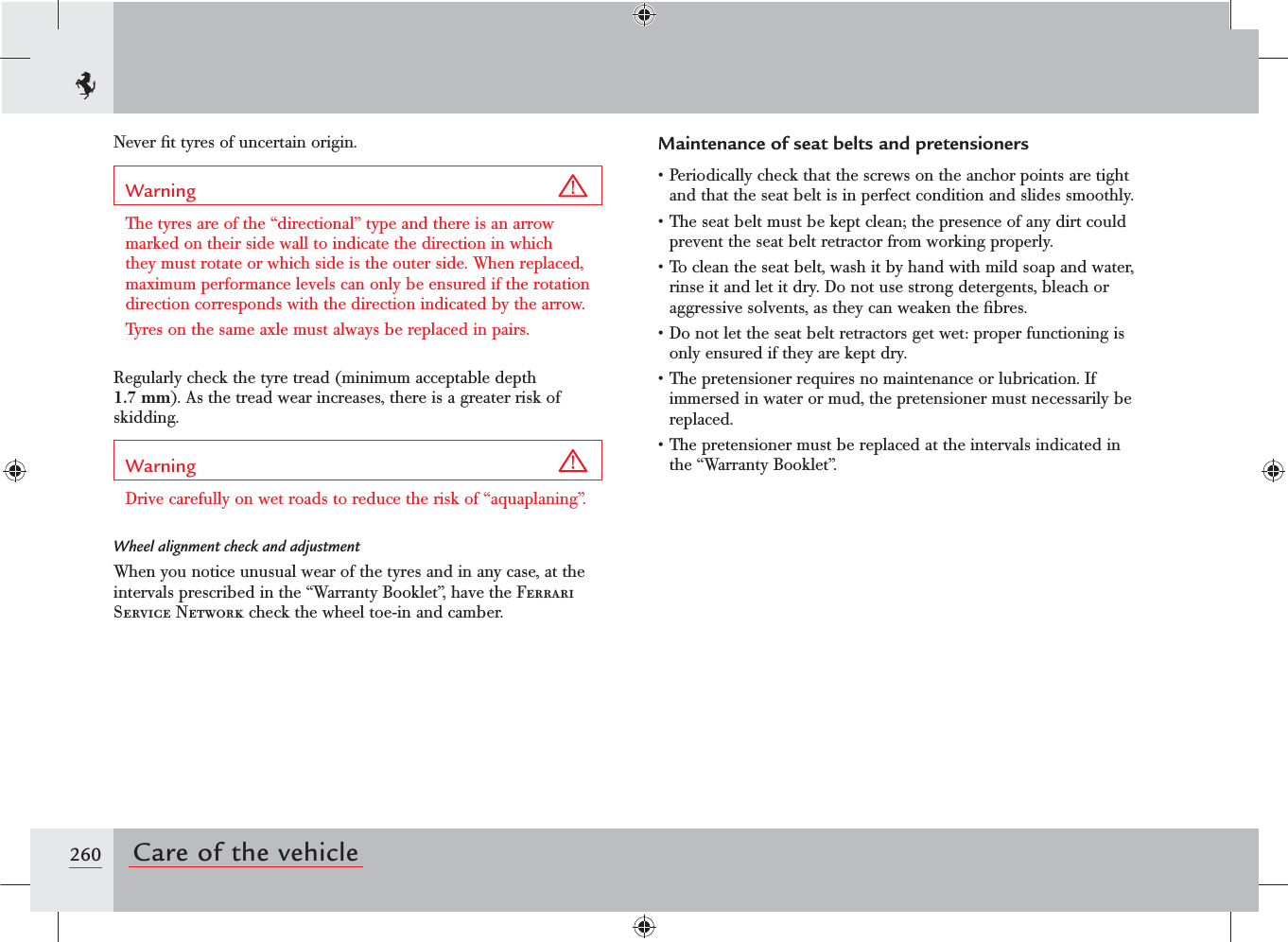 260 Care of the vehicleNever ﬁt tyres of uncertain origin.Warning The tyres are of the “directional” type and there is an arrow marked on their side wall to indicate the direction in which they must rotate or which side is the outer side. When replaced, maximum performance levels can only be ensured if the rotation direction corresponds with the direction indicated by the arrow.Tyres on the same axle must always be replaced in pairs.Regularly check the tyre tread (minimum acceptable depth 1.7 mm). As the tread wear increases, there is a greater risk of skidding.Warning Drive carefully on wet roads to reduce the risk of “aquaplaning”.Wheel alignment check and adjustmentWhen you notice unusual wear of the tyres and in any case, at the intervals prescribed in the “Warranty Booklet”, have the Ferrari Service Network check the wheel toe-in and camber.Maintenance of seat belts and pretensionerss0ERIODICALLYCHECKTHATTHESCREWSONTHEANCHORPOINTSARETIGHTand that the seat belt is in perfect condition and slides smoothly.s4HESEATBELTMUSTBEKEPTCLEANTHEPRESENCEOFANYDIRTCOULDprevent the seat belt retractor from working properly.s4OCLEANTHESEATBELTWASHITBYHANDWITHMILDSOAPANDWATERrinse it and let it dry. Do not use strong detergents, bleach or aggressive solvents, as they can weaken the ﬁbres.s$ONOTLETTHESEATBELTRETRACTORSGETWETPROPERFUNCTIONINGISonly ensured if they are kept dry.s4HEPRETENSIONERREQUIRESNOMAINTENANCEORLUBRICATION)Fimmersed in water or mud, the pretensioner must necessarily be replaced.s4HEPRETENSIONERMUSTBEREPLACEDATTHEINTERVALSINDICATEDINthe “Warranty Booklet”.