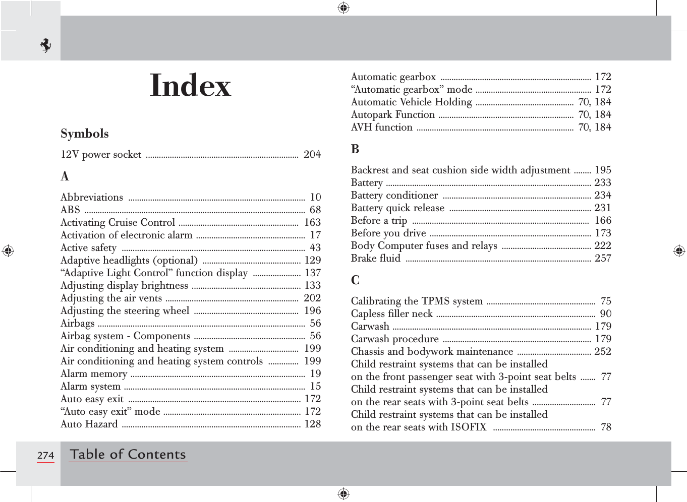 274 Table of ContentsIndexSymbols12V power socket  ......................................................................  204AAbbreviations  ................................................................................. 10ABS  ..................................................................................................... 68Activating Cruise Control  .......................................................  163Activation of electronic alarm  .................................................. 17Active safety  ....................................................................................  43Adaptive headlights (optional)  ............................................. 129“Adaptive Light Control” function display  ...................... 137Adjusting display brightness  .................................................. 133Adjusting the air vents  .............................................................  202Adjusting the steering wheel  ................................................  196Airbags ............................................................................................... 56Airbag system - Components  ...................................................  56Air conditioning and heating system  ................................  199Air conditioning and heating system controls  ..............  199Alarm memory  ................................................................................  19Alarm system  ...................................................................................  15Auto easy exit  ............................................................................... 172“Auto easy exit” mode  ............................................................... 172Auto Hazard  .................................................................................. 128Automatic gearbox  ..................................................................... 172“Automatic gearbox” mode ..................................................... 172Automatic Vehicle Holding  ............................................. 70, 184Autopark Function  .............................................................. 70, 184AVH function  ........................................................................ 70, 184BBackrest and seat cushion side width adjustment  ........ 195Battery .............................................................................................. 233Battery conditioner  .................................................................... 234Battery quick release  ................................................................. 231Before a trip  .................................................................................  166Before you drive  .......................................................................... 173Body Computer fuses and relays  ......................................... 222Brake ﬂuid  ..................................................................................... 257CCalibrating the TPMS system  ..................................................  75Capless ﬁller neck  ......................................................................... 90Carwash ........................................................................................... 179Carwash procedure  .................................................................... 179Chassis and bodywork maintenance  .................................. 252Child restraint systems that can be installed  on the front passenger seat with 3-point seat belts  .......  77Child restraint systems that can be installed  on the rear seats with 3-point seat belts  .............................  77Child restraint systems that can be installed  on the rear seats with ISOFIX   ...............................................  78