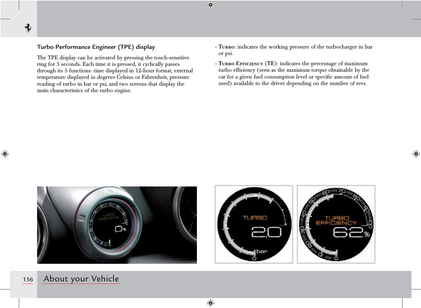156 About your VehicleTurbo Performance Engineer (TPE) displayThe TPE display can be activated by pressing the touch-sensitive ring for 3 seconds. Each time it is pressed, it cyclically passes through its 5 functions: time displayed in 12-hour format, external temperature displayed in degrees Celsius or Fahrenheit, pressure reading of turbo in bar or psi, and two screens that display the main characteristics of the turbo engine.-  Turbo: indicates the working pressure of the turbocharger in bar or psi.-  Turbo Efficiency (TE): indicates the percentage of maximum turbo efﬁciency (seen as the maximum torque obtainable by the car for a given fuel consumption level or speciﬁc amount of fuel used) available to the driver depending on the number of revs.