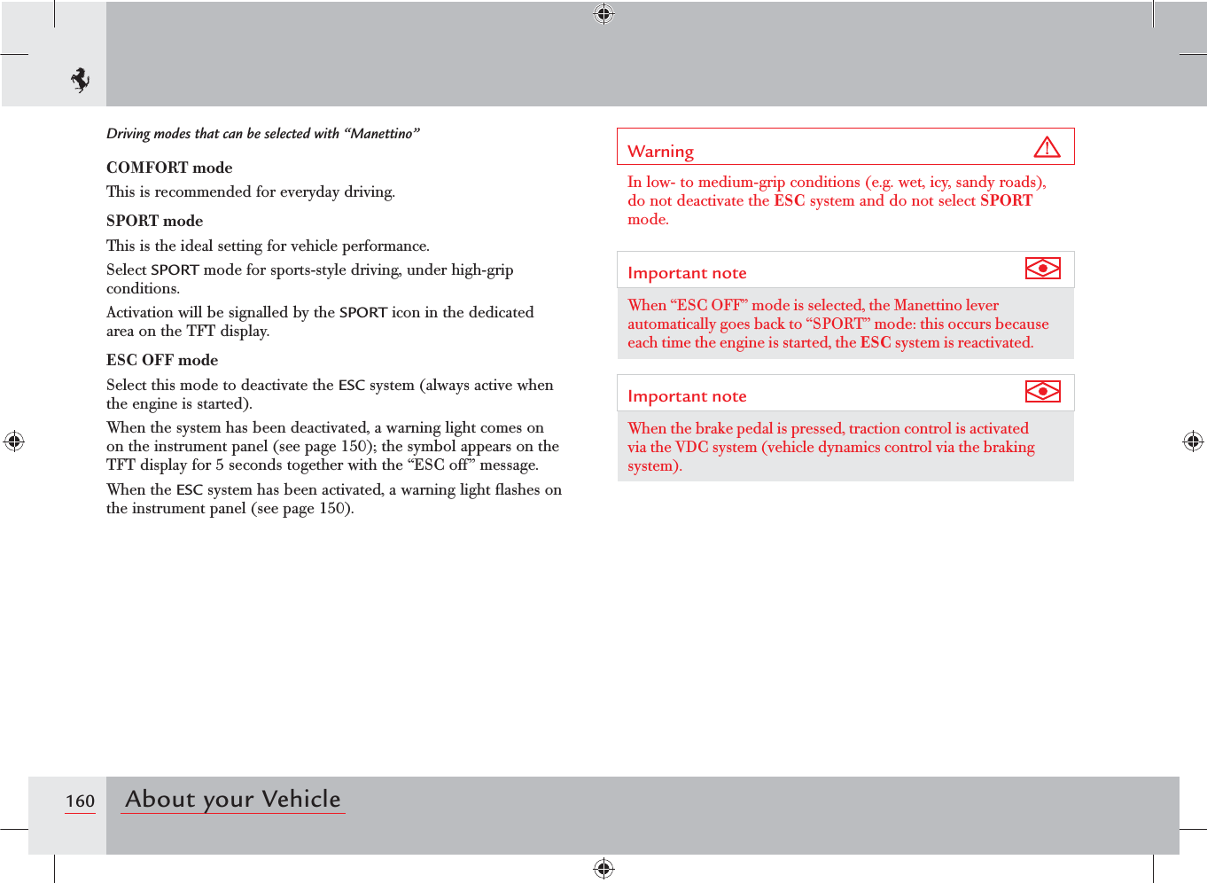 160 About your VehicleDriving modes that can be selected with “Manettino”COMFORT modeThis is recommended for everyday driving.SPORT modeThis is the ideal setting for vehicle performance.Select SPORT mode for sports-style driving, under high-grip conditions.Activation will be signalled by the SPORT icon in the dedicated area on the TFT display.ESC OFF modeSelect this mode to deactivate the ESC system (always active when the engine is started).When the system has been deactivated, a warning light comes on on the instrument panel (see page 150); the symbol appears on the TFT display for 5 seconds together with the “ESC off” message.When the ESC system has been activated, a warning light ﬂashes on the instrument panel (see page 150).Warning In low- to medium-grip conditions (e.g. wet, icy, sandy roads), do not deactivate the ESC system and do not select SPORT mode.Important note When “ESC OFF” mode is selected, the Manettino lever automatically goes back to “SPORT” mode: this occurs because each time the engine is started, the ESC system is reactivated.Important note When the brake pedal is pressed, traction control is activated via the VDC system (vehicle dynamics control via the braking system).