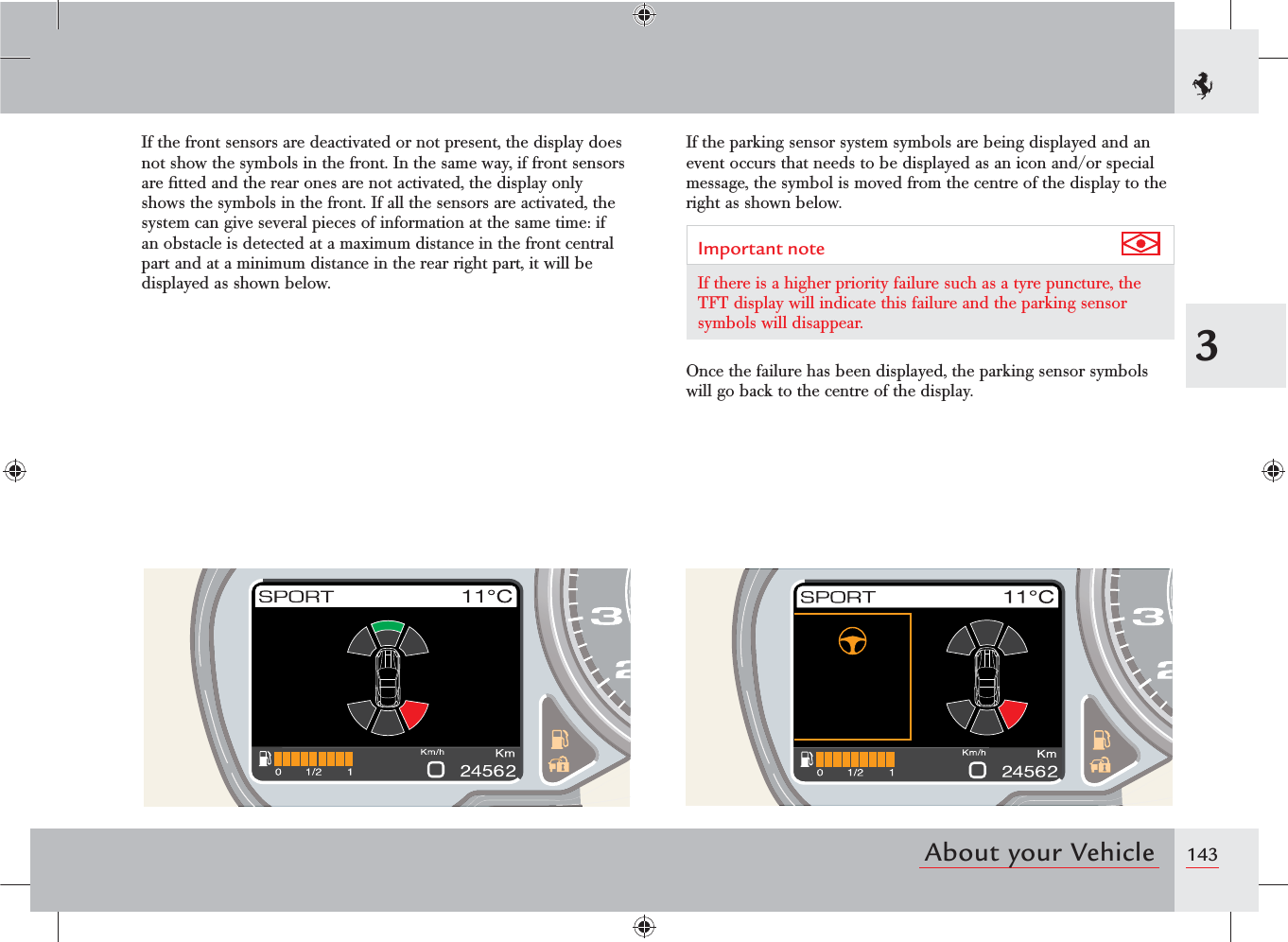 1433About your VehicleIf the front sensors are deactivated or not present, the display does not show the symbols in the front. In the same way, if front sensors are ﬁtted and the rear ones are not activated, the display only shows the symbols in the front. If all the sensors are activated, the system can give several pieces of information at the same time: if an obstacle is detected at a maximum distance in the front central part and at a minimum distance in the rear right part, it will be displayed as shown below.If the parking sensor system symbols are being displayed and an event occurs that needs to be displayed as an icon and/or special message, the symbol is moved from the centre of the display to the right as shown below.Important note If there is a higher priority failure such as a tyre puncture, the TFT display will indicate this failure and the parking sensor symbols will disappear.Once the failure has been displayed, the parking sensor symbols will go back to the centre of the display.
