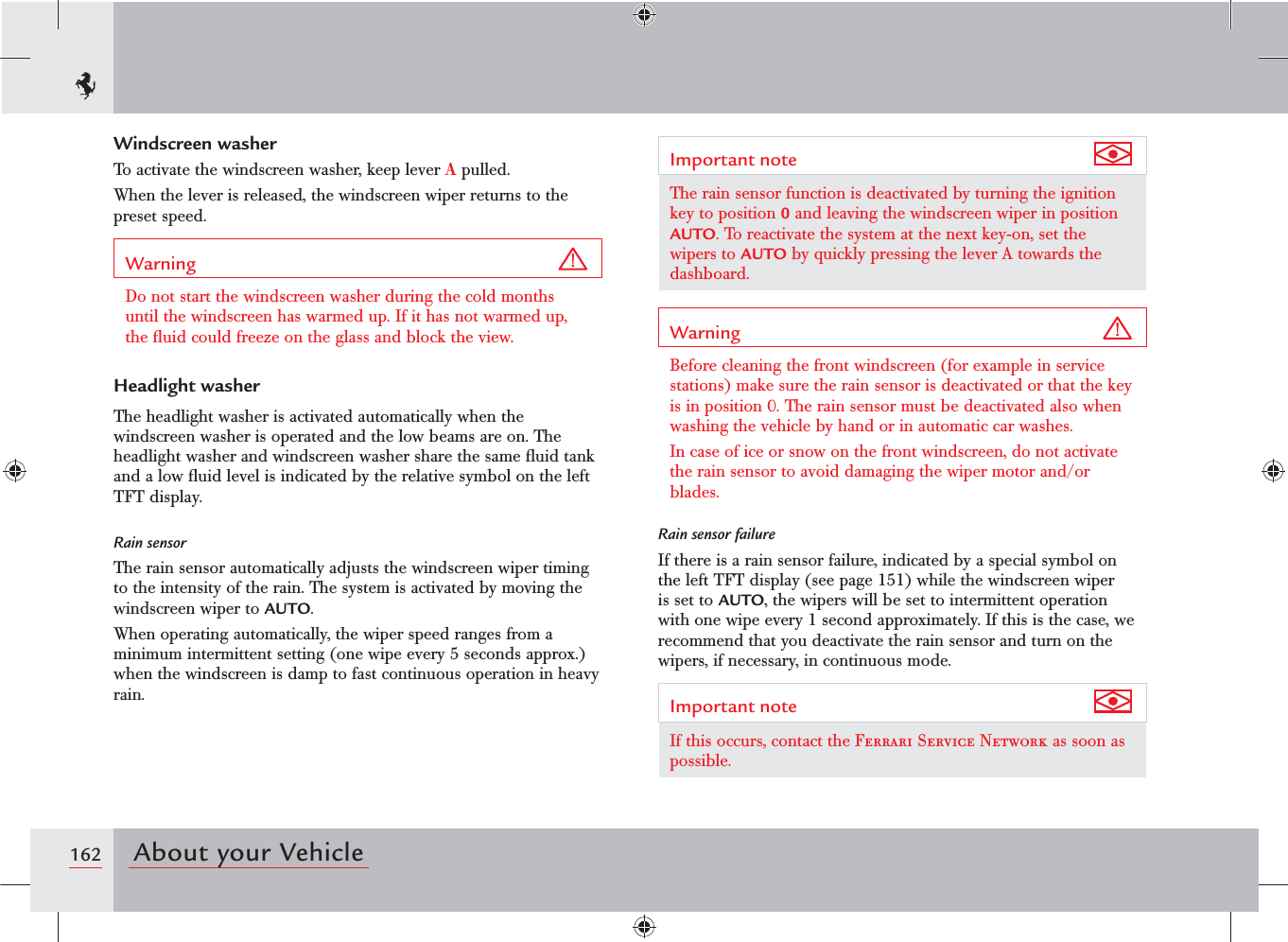 162 About your VehicleWindscreen washerTo activate the windscreen washer, keep lever A pulled.When the lever is released, the windscreen wiper returns to the preset speed.Warning Do not start the windscreen washer during the cold months until the windscreen has warmed up. If it has not warmed up, the ﬂuid could freeze on the glass and block the view.Headlight washerThe headlight washer is activated automatically when the windscreen washer is operated and the low beams are on. The headlight washer and windscreen washer share the same ﬂuid tank and a low ﬂuid level is indicated by the relative symbol on the left TFT display.Rain sensorThe rain sensor automatically adjusts the windscreen wiper timing to the intensity of the rain. The system is activated by moving the windscreen wiper to AUTO.When operating automatically, the wiper speed ranges from a minimum intermittent setting (one wipe every 5 seconds approx.) when the windscreen is damp to fast continuous operation in heavy rain.Important note The rain sensor function is deactivated by turning the ignition key to position 0 and leaving the windscreen wiper in position AUTO. To reactivate the system at the next key-on, set the wipers to AUTO by quickly pressing the lever A towards the dashboard.Warning Before cleaning the front windscreen (for example in service stations) make sure the rain sensor is deactivated or that the key is in position 0. The rain sensor must be deactivated also when washing the vehicle by hand or in automatic car washes.In case of ice or snow on the front windscreen, do not activate the rain sensor to avoid damaging the wiper motor and/or blades.Rain sensor failureIf there is a rain sensor failure, indicated by a special symbol on the left TFT display (see page 151) while the windscreen wiper is set to AUTO, the wipers will be set to intermittent operation with one wipe every 1 second approximately. If this is the case, we recommend that you deactivate the rain sensor and turn on the wipers, if necessary, in continuous mode.Important note If this occurs, contact the Ferrari Service Network as soon as possible.
