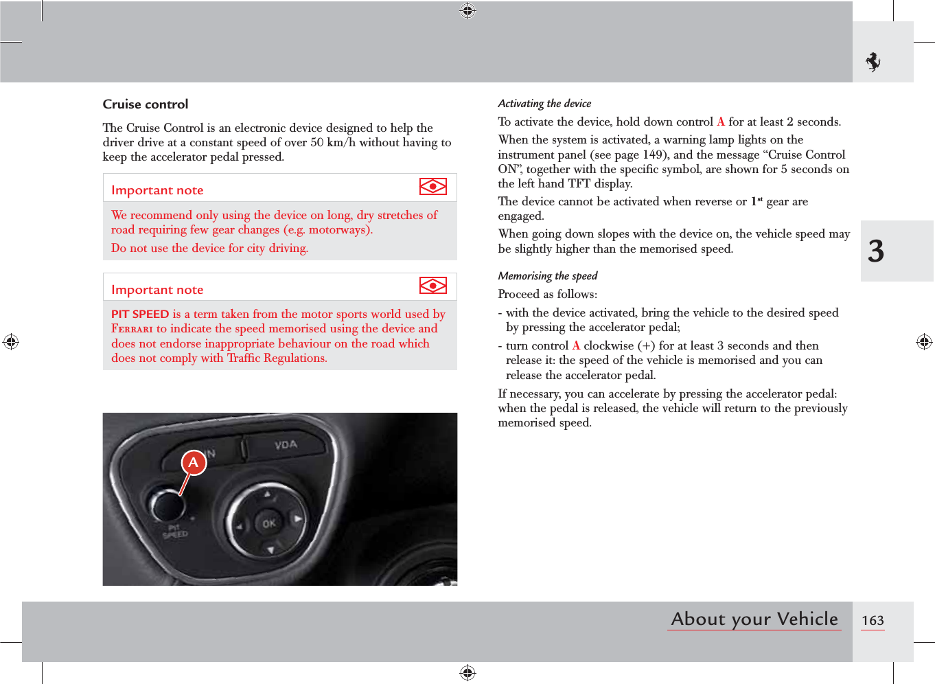 1633About your VehicleActivating the deviceTo activate the device, hold down control A for at least 2 seconds.When the system is activated, a warning lamp lights on the instrument panel (see page 149), and the message “Cruise Control ON”, together with the speciﬁc symbol, are shown for 5 seconds on the left hand TFT display.The device cannot be activated when reverse or 1st gear are engaged.When going down slopes with the device on, the vehicle speed may be slightly higher than the memorised speed.Memorising the speedProceed as follows:- with the device activated, bring the vehicle to the desired speed by pressing the accelerator pedal;- turn control A clockwise (+) for at least 3 seconds and then release it: the speed of the vehicle is memorised and you can release the accelerator pedal.If necessary, you can accelerate by pressing the accelerator pedal: when the pedal is released, the vehicle will return to the previously memorised speed.Cruise controlThe Cruise Control is an electronic device designed to help the driver drive at a constant speed of over 50 km/h without having to keep the accelerator pedal pressed.Important note We recommend only using the device on long, dry stretches of road requiring few gear changes (e.g. motorways).Do not use the device for city driving.Important note PIT SPEED is a term taken from the motor sports world used by Ferrari to indicate the speed memorised using the device and does not endorse inappropriate behaviour on the road which does not comply with Trafﬁc Regulations.A