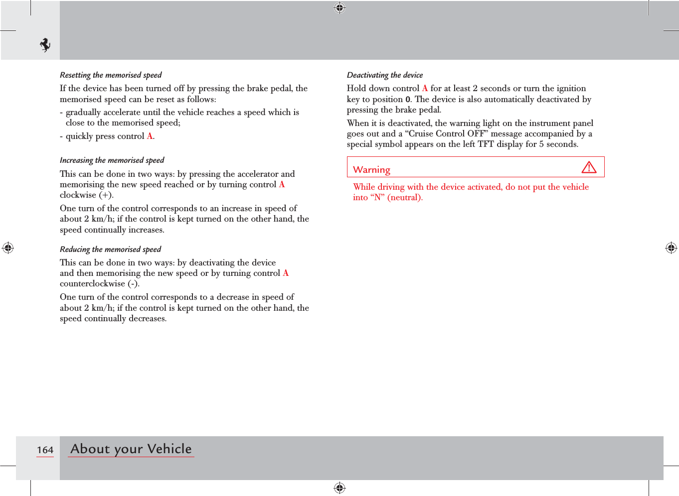 164 About your VehicleResetting the memorised speedIf the device has been turned off by pressing the brake pedal, the memorised speed can be reset as follows:- gradually accelerate until the vehicle reaches a speed which is close to the memorised speed;- quickly press control A.Increasing the memorised speedThis can be done in two ways: by pressing the accelerator and memorising the new speed reached or by turning control A clockwise (+).One turn of the control corresponds to an increase in speed of about 2 km/h; if the control is kept turned on the other hand, the speed continually increases.Reducing the memorised speedThis can be done in two ways: by deactivating the device and then memorising the new speed or by turning control A counterclockwise (-).One turn of the control corresponds to a decrease in speed of about 2 km/h; if the control is kept turned on the other hand, the speed continually decreases.Deactivating the deviceHold down control A for at least 2 seconds or turn the ignition key to position 0. The device is also automatically deactivated by pressing the brake pedal.When it is deactivated, the warning light on the instrument panel goes out and a “Cruise Control OFF” message accompanied by a special symbol appears on the left TFT display for 5 seconds.Warning While driving with the device activated, do not put the vehicle into “N” (neutral).