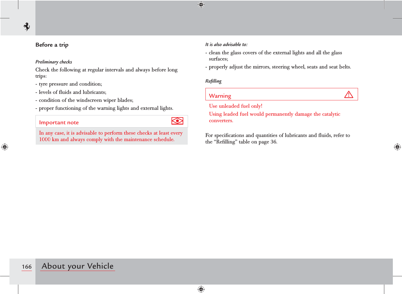 166 About your VehicleBefore a tripPreliminary checksCheck the following at regular intervals and always before long trips:- tyre pressure and condition;- levels of ﬂuids and lubricants;- condition of the windscreen wiper blades;- proper functioning of the warning lights and external lights.Important note In any case, it is advisable to perform these checks at least every 1000 km and always comply with the maintenance schedule.It is also advisable to:- clean the glass covers of the external lights and all the glass surfaces;- properly adjust the mirrors, steering wheel, seats and seat belts.ReﬁllingWarning Use unleaded fuel only!Using leaded fuel would permanently damage the catalytic converters.For speciﬁcations and quantities of lubricants and ﬂuids, refer to the “Reﬁlling” table on page 36.