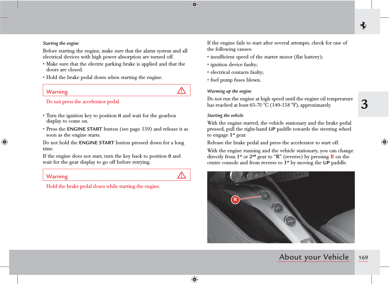 1693About your VehicleRStarting the engineBefore starting the engine, make sure that the alarm system and all electrical devices with high power absorption are turned off.s-AKESURETHATTHEELECTRICPARKINGBRAKEISAPPLIEDANDTHATTHEdoors are closed.s(OLDTHEBRAKEPEDALDOWNWHENSTARTINGTHEENGINEWarning Do not press the accelerator pedal.s4URNTHEIGNITIONKEYTOPOSITIONII and wait for the gearbox display to come on.s0RESSTHEENGINE START button (see page 159) and release it as soon as the engine starts.Do not hold the ENGINE START button pressed down for a long time.If the engine does not start, turn the key back to position 0 and wait for the gear display to go off before retrying.Warning Hold the brake pedal down while starting the engine.If the engine fails to start after several attempts, check for one of the following causes:sINSUFlCIENTSPEEDOFTHESTARTERMOTORmATBATTERYsIGNITIONDEVICEFAULTYsELECTRICALCONTACTSFAULTYsFUELPUMPFUSESBLOWNWarming up the engineDo not run the engine at high speed until the engine oil temperature has reached at least 65-70 °C (149-158 °F), approximately.Starting the vehicleWith the engine started, the vehicle stationary and the brake pedal pressed, pull the right-hand UP paddle towards the steering wheel to engage 1st gear.Release the brake pedal and press the accelerator to start off.With the engine running and the vehicle stationary, you can change directly from 1st or 2nd gear to “R” (reverse) by pressing R on the centre console and from reverse to 1st by moving the UP paddle.
