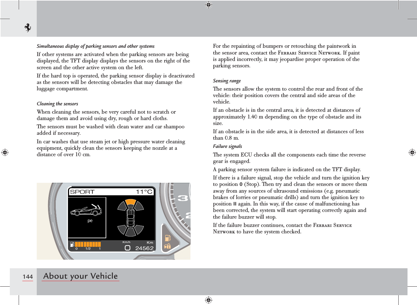 144 About your Vehicle peSimultaneous display of parking sensors and other systemsIf other systems are activated when the parking sensors are being displayed, the TFT display displays the sensors on the right of the screen and the other active system on the left.If the hard top is operated, the parking sensor display is deactivated as the sensors will be detecting obstacles that may damage the luggage compartment.Cleaning the sensorsWhen cleaning the sensors, be very careful not to scratch or damage them and avoid using dry, rough or hard cloths.The sensors must be washed with clean water and car shampoo added if necessary.In car washes that use steam jet or high pressure water cleaning equipment, quickly clean the sensors keeping the nozzle at a distance of over 10 cm.For the repainting of bumpers or retouching the paintwork in the sensor area, contact the Ferrari Service Network. If paint is applied incorrectly, it may jeopardise proper operation of the parking sensors.Sensing rangeThe sensors allow the system to control the rear and front of the vehicle: their position covers the central and side areas of the vehicle.If an obstacle is in the central area, it is detected at distances of approximately 1.40 m depending on the type of obstacle and its size.If an obstacle is in the side area, it is detected at distances of less than 0.8 m.Failure signalsThe system ECU checks all the components each time the reverse gear is engaged.A parking sensor system failure is indicated on the TFT display.If there is a failure signal, stop the vehicle and turn the ignition key to position 0 (Stop). Then try and clean the sensors or move them away from any sources of ultrasound emissions (e.g. pneumatic brakes of lorries or pneumatic drills) and turn the ignition key to position II again. In this way, if the cause of malfunctioning has been corrected, the system will start operating correctly again and the failure buzzer will stop.If the failure buzzer continues, contact the Ferrari Service Network to have the system checked.
