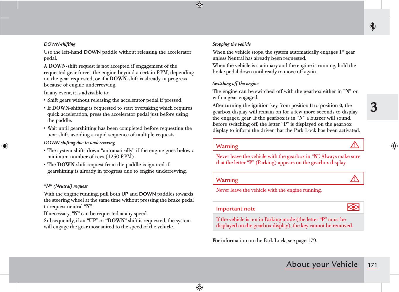 1713About your VehicleStopping the vehicleWhen the vehicle stops, the system automatically engages 1st gear unless Neutral has already been requested.When the vehicle is stationary and the engine is running, hold the brake pedal down until ready to move off again.Switching off the engineThe engine can be switched off with the gearbox either in “N” or with a gear engaged.After turning the ignition key from position II to position 0, the gearbox display will remain on for a few more seconds to display the engaged gear. If the gearbox is in “N” a buzzer will sound. Before switching off, the letter “P” is displayed on the gearbox display to inform the driver that the Park Lock has been activated.Warning Never leave the vehicle with the gearbox in “N”. Always make sure that the letter “P” (Parking) appears on the gearbox display.Warning Never leave the vehicle with the engine running.Important note If the vehicle is not in Parking mode (the letter “P” must be displayed on the gearbox display), the key cannot be removed.For information on the Park Lock, see page 179.DOWN-shiftingUse the left-hand DOWN paddle without releasing the accelerator pedal.A DOWN-shift request is not accepted if engagement of the requested gear forces the engine beyond a certain RPM, depending on the gear requested, or if a DOWN-shift is already in progress because of engine underrevving.In any event, it is advisable to:s Shift gears without releasing the accelerator pedal if pressed.s If DOWN-shifting is requested to start overtaking which requires quick acceleration, press the accelerator pedal just before using the paddle.sWait until gearshifting has been completed before requesting the next shift, avoiding a rapid sequence of multiple requests.DOWN-shifting due to underrevvingsThe system shifts down “automatically” if the engine goes below a minimum number of revs (1250 RPM). sThe DOWN-shift request from the paddle is ignored if gearshifting is already in progress due to engine underrevving.“N” (Neutral) requestWith the engine running, pull both UP and DOWN paddles towards the steering wheel at the same time without pressing the brake pedal to request neutral “N”.If necessary, “N” can be requested at any speed.Subsequently, if an “UP” or “DOWN” shift is requested, the system will engage the gear most suited to the speed of the vehicle.