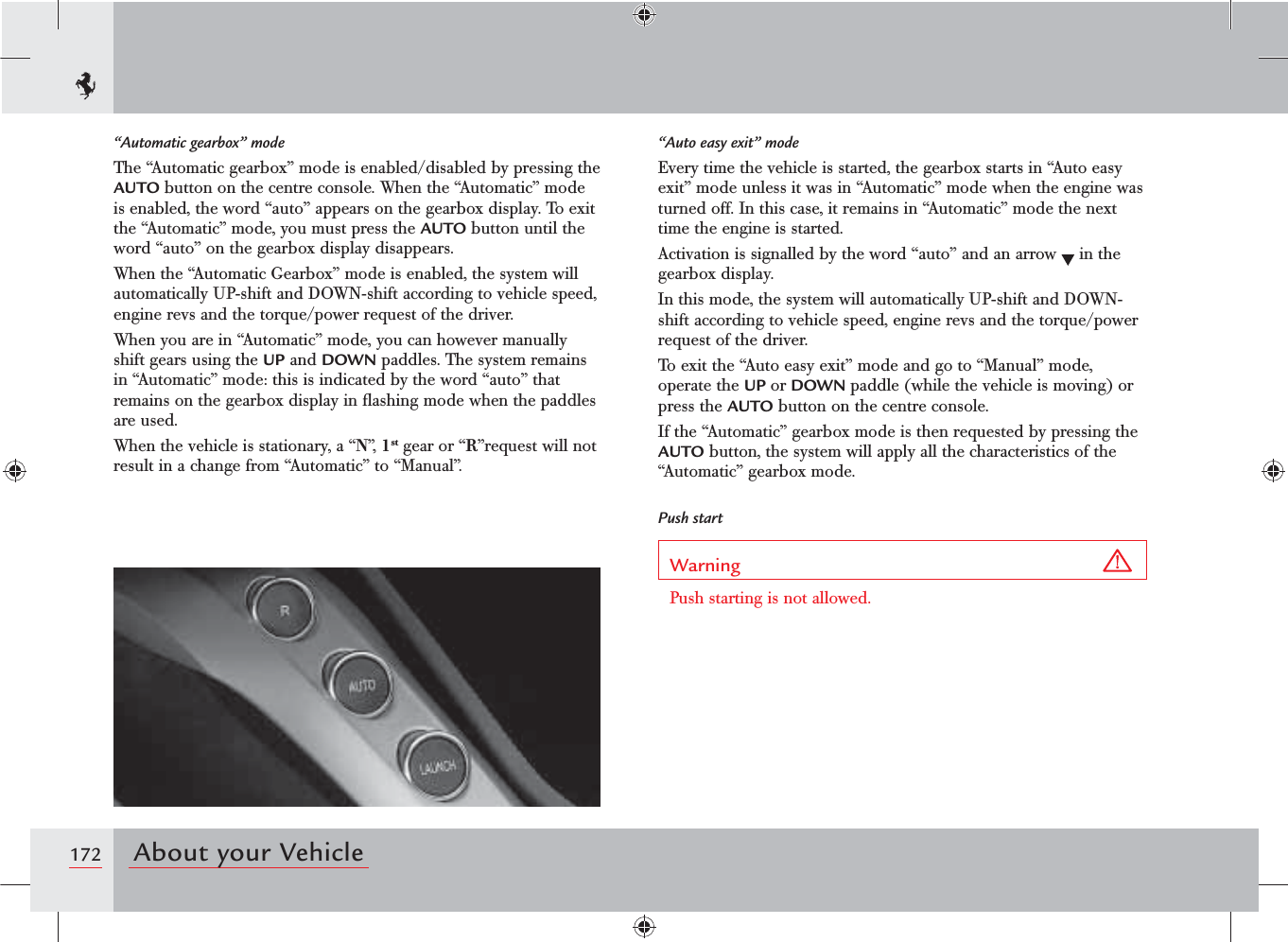 172 About your Vehicle“Auto easy exit” modeEvery time the vehicle is started, the gearbox starts in “Auto easy exit” mode unless it was in “Automatic” mode when the engine was turned off. In this case, it remains in “Automatic” mode the next time the engine is started.Activation is signalled by the word “auto” and an arrow   in the gearbox display.In this mode, the system will automatically UP-shift and DOWN-shift according to vehicle speed, engine revs and the torque/power request of the driver.To exit the “Auto easy exit” mode and go to “Manual” mode, operate the UP or DOWN paddle (while the vehicle is moving) or press the AUTO button on the centre console.If the “Automatic” gearbox mode is then requested by pressing the AUTO button, the system will apply all the characteristics of the “Automatic” gearbox mode.Push startWarning Push starting is not allowed.“Automatic gearbox” modeThe “Automatic gearbox” mode is enabled/disabled by pressing the AUTO button on the centre console. When the “Automatic” mode is enabled, the word “auto” appears on the gearbox display. To exit the “Automatic” mode, you must press the AUTO button until the word “auto” on the gearbox display disappears.When the “Automatic Gearbox” mode is enabled, the system will automatically UP-shift and DOWN-shift according to vehicle speed, engine revs and the torque/power request of the driver.When you are in “Automatic” mode, you can however manually shift gears using the UP and DOWN paddles. The system remains in “Automatic” mode: this is indicated by the word “auto” that remains on the gearbox display in ﬂashing mode when the paddles are used.When the vehicle is stationary, a “N”,  1st gear or “R”request will not result in a change from “Automatic” to “Manual”.