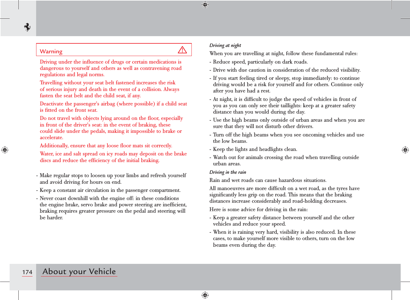 174 About your VehicleWarning Driving under the inﬂuence of drugs or certain medications is dangerous to yourself and others as well as contravening road regulations and legal norms.Travelling without your seat belt fastened increases the risk of serious injury and death in the event of a collision. Always fasten the seat belt and the child seat, if any.Deactivate the passenger’s airbag (where possible) if a child seat is ﬁtted on the front seat.Do not travel with objects lying around on the ﬂoor, especially in front of the driver’s seat: in the event of braking, these could slide under the pedals, making it impossible to brake or accelerate.Additionally, ensure that any loose ﬂoor mats sit correctly.Water, ice and salt spread on icy roads may deposit on the brake discs and reduce the efﬁciency of the initial braking.- Make regular stops to loosen up your limbs and refresh yourself and avoid driving for hours on end.- Keep a constant air circulation in the passenger compartment.- Never coast downhill with the engine off: in these conditions the engine brake, servo brake and power steering are inefﬁcient, braking requires greater pressure on the pedal and steering will be harder.Driving at nightWhen you are travelling at night, follow these fundamental rules:- Reduce speed, particularly on dark roads.- Drive with due caution in consideration of the reduced visibility.- If you start feeling tired or sleepy, stop immediately: to continue driving would be a risk for yourself and for others. Continue only after you have had a rest.- At night, it is difﬁcult to judge the speed of vehicles in front of you as you can only see their taillights: keep at a greater safety distance than you would during the day.- Use the high beams only outside of urban areas and when you are sure that they will not disturb other drivers.- Turn off the high beams when you see oncoming vehicles and use the low beams.- Keep the lights and headlights clean.- Watch out for animals crossing the road when travelling outside urban areas.Driving in the rainRain and wet roads can cause hazardous situations.All manoeuvres are more difﬁcult on a wet road, as the tyres have signiﬁcantly less grip on the road. This means that the braking distances increase considerably and road-holding decreases.Here is some advice for driving in the rain:- Keep a greater safety distance between yourself and the other vehicles and reduce your speed.- When it is raining very hard, visibility is also reduced. In these cases, to make yourself more visible to others, turn on the low beams even during the day.