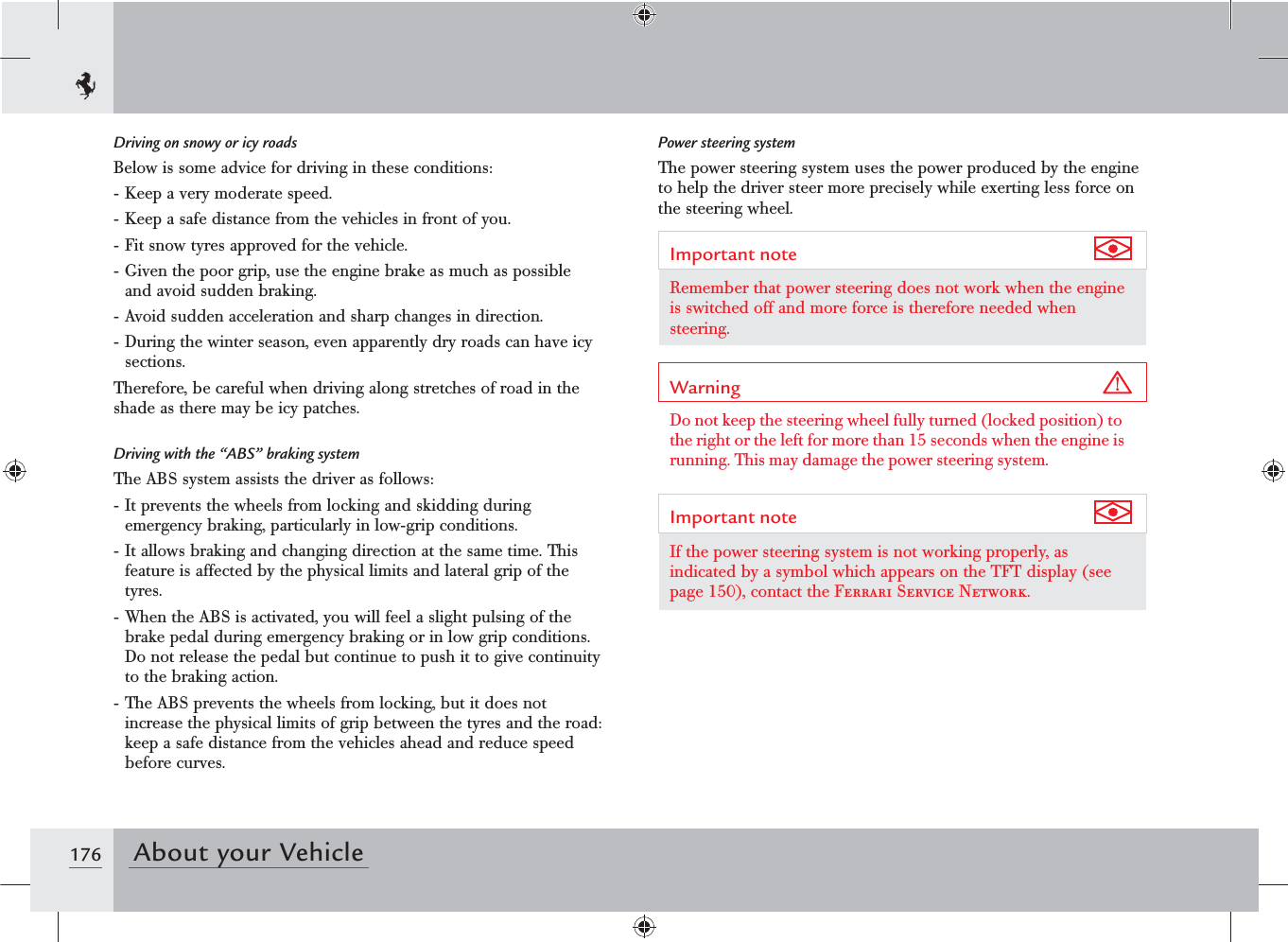 176 About your VehiclePower steering systemThe power steering system uses the power produced by the engine to help the driver steer more precisely while exerting less force on the steering wheel.Important note Remember that power steering does not work when the engine is switched off and more force is therefore needed when steering.Warning Do not keep the steering wheel fully turned (locked position) to the right or the left for more than 15 seconds when the engine is running. This may damage the power steering system.Important note If the power steering system is not working properly, as indicated by a symbol which appears on the TFT display (see page 150), contact the Ferrari Service Network.Driving on snowy or icy roadsBelow is some advice for driving in these conditions:- Keep a very moderate speed.- Keep a safe distance from the vehicles in front of you.- Fit snow tyres approved for the vehicle.- Given the poor grip, use the engine brake as much as possible and avoid sudden braking.- Avoid sudden acceleration and sharp changes in direction.- During the winter season, even apparently dry roads can have icy sections.Therefore, be careful when driving along stretches of road in the shade as there may be icy patches.Driving with the “ABS” braking systemThe ABS system assists the driver as follows:- It prevents the wheels from locking and skidding during emergency braking, particularly in low-grip conditions.- It allows braking and changing direction at the same time. This feature is affected by the physical limits and lateral grip of the tyres.- When the ABS is activated, you will feel a slight pulsing of the brake pedal during emergency braking or in low grip conditions. Do not release the pedal but continue to push it to give continuity to the braking action.- The ABS prevents the wheels from locking, but it does not increase the physical limits of grip between the tyres and the road: keep a safe distance from the vehicles ahead and reduce speed before curves.