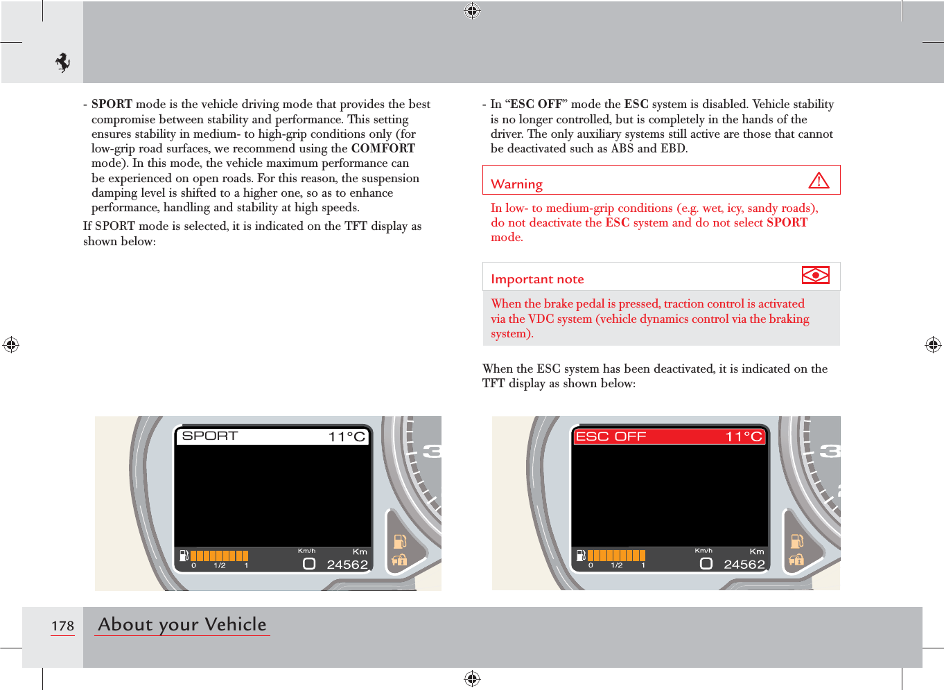178 About your VehicleSPORT ESC OFF- SPORT mode is the vehicle driving mode that provides the best compromise between stability and performance. This setting ensures stability in medium- to high-grip conditions only (for low-grip road surfaces, we recommend using the COMFORT mode). In this mode, the vehicle maximum performance can be experienced on open roads. For this reason, the suspension damping level is shifted to a higher one, so as to enhance performance, handling and stability at high speeds.If SPORT mode is selected, it is indicated on the TFT display as shown below:- In “ESC OFF” mode the ESC system is disabled. Vehicle stability is no longer controlled, but is completely in the hands of the driver. The only auxiliary systems still active are those that cannot be deactivated such as ABS and EBD.Warning In low- to medium-grip conditions (e.g. wet, icy, sandy roads), do not deactivate the ESC system and do not select SPORT mode.Important note When the brake pedal is pressed, traction control is activated via the VDC system (vehicle dynamics control via the braking system).When the ESC system has been deactivated, it is indicated on the TFT display as shown below: