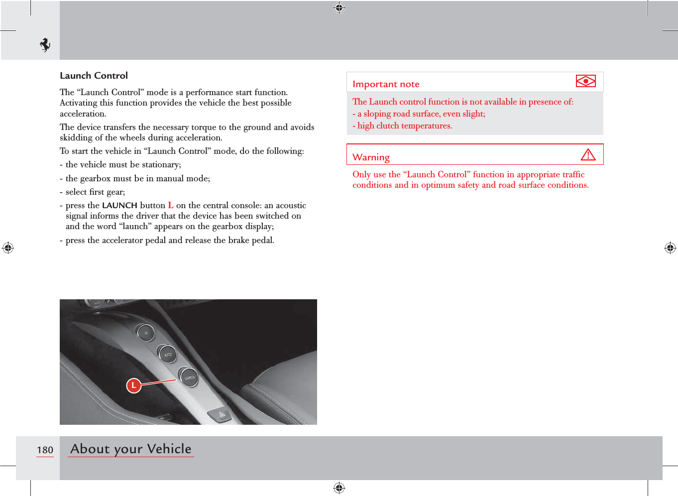 180 About your VehicleLLaunch ControlThe “Launch Control” mode is a performance start function. Activating this function provides the vehicle the best possible acceleration.The device transfers the necessary torque to the ground and avoids skidding of the wheels during acceleration.To start the vehicle in “Launch Control” mode, do the following:- the vehicle must be stationary;- the gearbox must be in manual mode;- select ﬁrst gear;- press the LAUNCH button L on the central console: an acoustic signal informs the driver that the device has been switched on and the word “launch” appears on the gearbox display;- press the accelerator pedal and release the brake pedal.Important note The Launch control function is not available in presence of:-  a sloping road surface, even slight;-  high clutch temperatures.Warning Only use the “Launch Control” function in appropriate trafﬁc conditions and in optimum safety and road surface conditions.