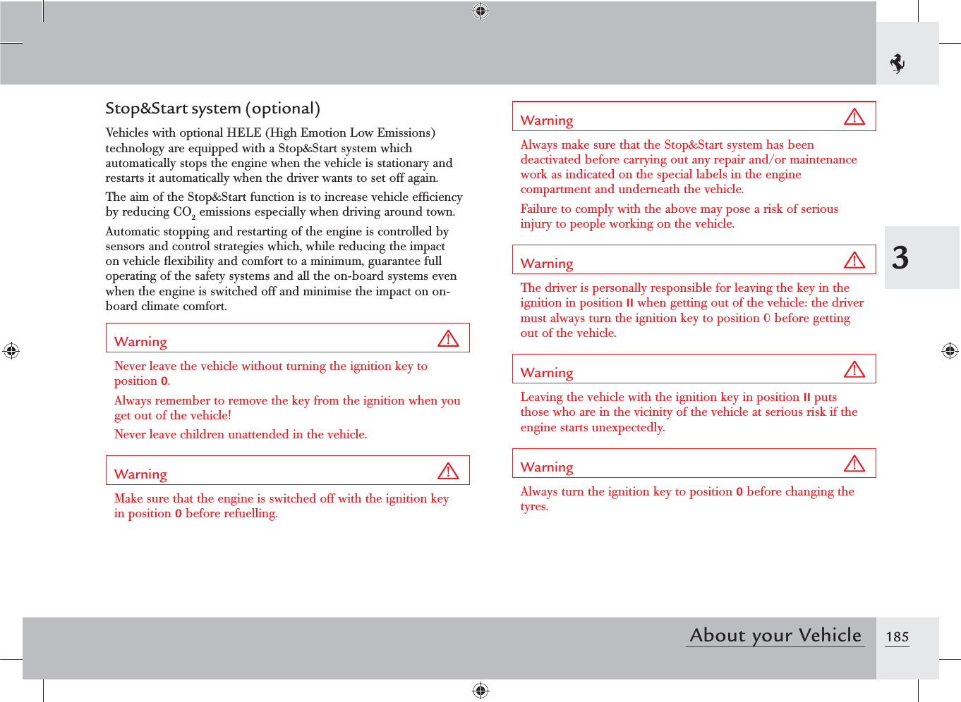 1853About your VehicleStop&amp;Start system (optional)Vehicles with optional HELE (High Emotion Low Emissions) technology are equipped with a Stop&amp;Start system which automatically stops the engine when the vehicle is stationary and restarts it automatically when the driver wants to set off again.The aim of the Stop&amp;Start function is to increase vehicle efﬁciency by reducing CO2 emissions especially when driving around town.Automatic stopping and restarting of the engine is controlled by sensors and control strategies which, while reducing the impact on vehicle ﬂexibility and comfort to a minimum, guarantee full operating of the safety systems and all the on-board systems even when the engine is switched off and minimise the impact on on-board climate comfort.Warning Never leave the vehicle without turning the ignition key to position 0.Always remember to remove the key from the ignition when you get out of the vehicle!Never leave children unattended in the vehicle.Warning Make sure that the engine is switched off with the ignition key in position 0 before refuelling.Warning Always make sure that the Stop&amp;Start system has been deactivated before carrying out any repair and/or maintenance work as indicated on the special labels in the engine compartment and underneath the vehicle.Failure to comply with the above may pose a risk of serious injury to people working on the vehicle.Warning The driver is personally responsible for leaving the key in the ignition in position II when getting out of the vehicle: the driver must always turn the ignition key to position 0 before getting out of the vehicle.Warning Leaving the vehicle with the ignition key in position II puts those who are in the vicinity of the vehicle at serious risk if the engine starts unexpectedly.Warning Always turn the ignition key to position 0 before changing the tyres.