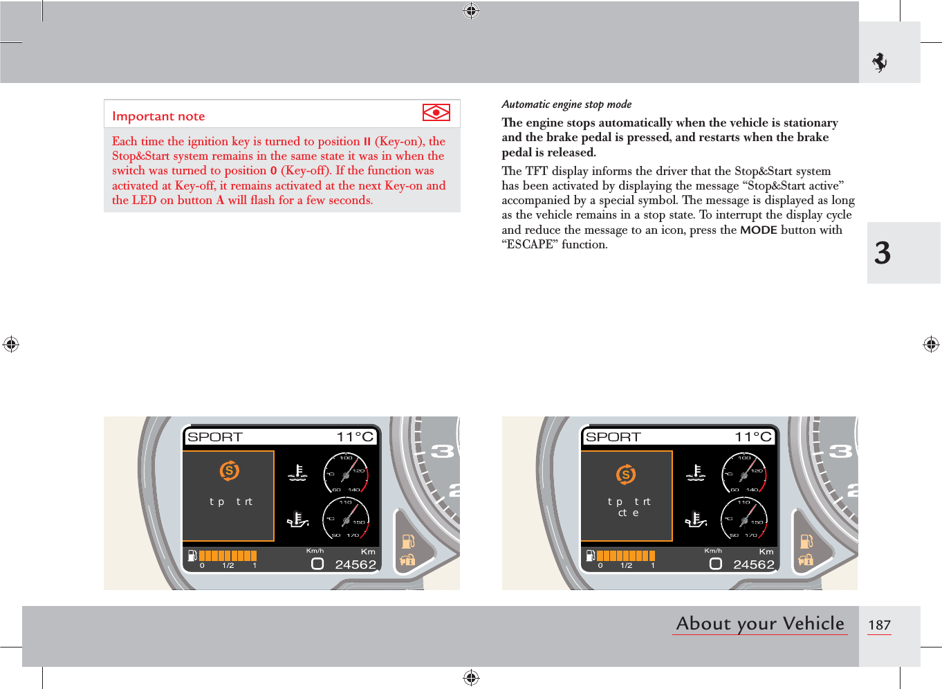1873About your VehicleStp trtStp trtct eImportant note Each time the ignition key is turned to position II (Key-on), the Stop&amp;Start system remains in the same state it was in when the switch was turned to position 0 (Key-off). If the function was activated at Key-off, it remains activated at the next Key-on and the LED on button A will ﬂash for a few seconds.Automatic engine stop modeThe engine stops automatically when the vehicle is stationary and the brake pedal is pressed, and restarts when the brake pedal is released.The TFT display informs the driver that the Stop&amp;Start system has been activated by displaying the message “Stop&amp;Start active” accompanied by a special symbol. The message is displayed as long as the vehicle remains in a stop state. To interrupt the display cycle and reduce the message to an icon, press the MODE button with “ESCAPE” function.