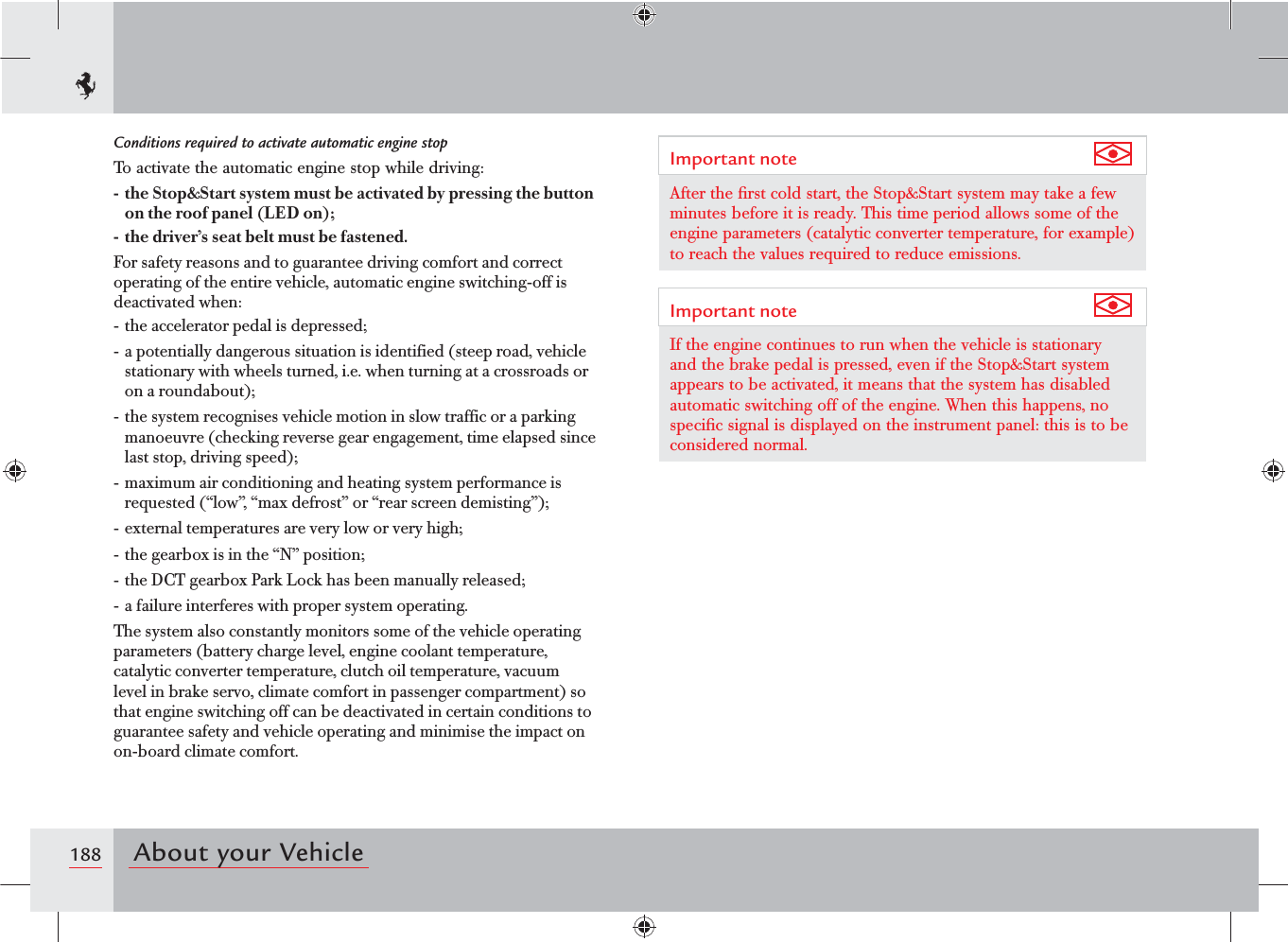188 About your VehicleConditions required to activate automatic engine stopTo activate the automatic engine stop while driving:-  the Stop&amp;Start system must be activated by pressing the button on the roof panel (LED on);-  the driver’s seat belt must be fastened.For safety reasons and to guarantee driving comfort and correct operating of the entire vehicle, automatic engine switching-off is deactivated when:- the accelerator pedal is depressed;- a potentially dangerous situation is identified (steep road, vehicle stationary with wheels turned, i.e. when turning at a crossroads or on a roundabout);- the system recognises vehicle motion in slow traffic or a parking manoeuvre (checking reverse gear engagement, time elapsed since last stop, driving speed);- maximum air conditioning and heating system performance is requested (“low”, “max defrost” or “rear screen demisting”);- external temperatures are very low or very high;- the gearbox is in the “N” position;- the DCT gearbox Park Lock has been manually released;- a failure interferes with proper system operating.The system also constantly monitors some of the vehicle operating parameters (battery charge level, engine coolant temperature, catalytic converter temperature, clutch oil temperature, vacuum level in brake servo, climate comfort in passenger compartment) so that engine switching off can be deactivated in certain conditions to guarantee safety and vehicle operating and minimise the impact on on-board climate comfort.Important note After the ﬁrst cold start, the Stop&amp;Start system may take a few minutes before it is ready. This time period allows some of the engine parameters (catalytic converter temperature, for example) to reach the values required to reduce emissions.Important note If the engine continues to run when the vehicle is stationary and the brake pedal is pressed, even if the Stop&amp;Start system appears to be activated, it means that the system has disabled automatic switching off of the engine. When this happens, no speciﬁc signal is displayed on the instrument panel: this is to be considered normal.