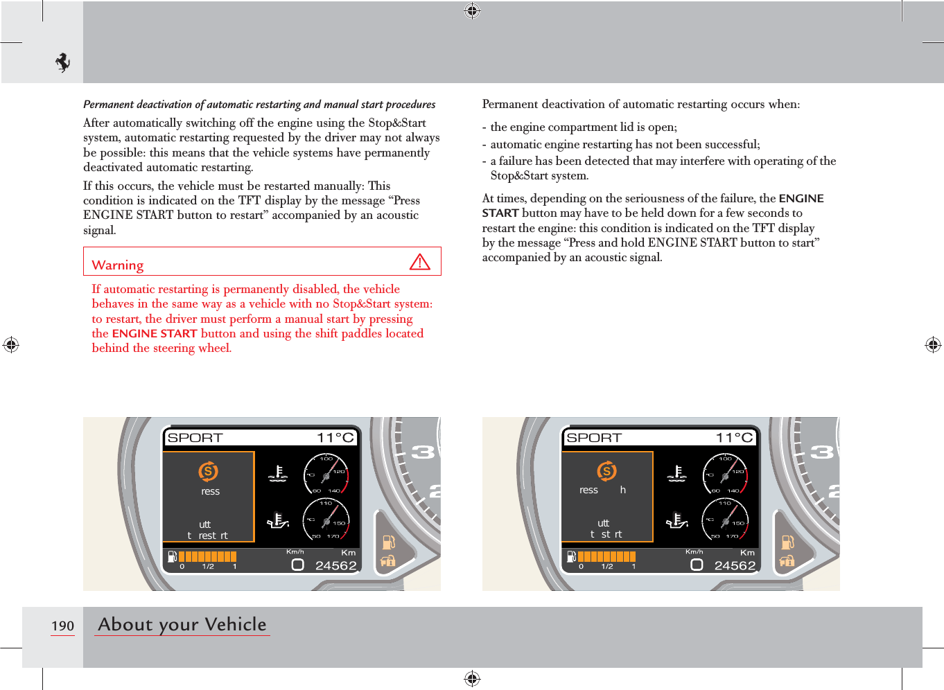 190 About your VehiclePermanent deactivation of automatic restarting and manual start proceduresAfter automatically switching off the engine using the Stop&amp;Start system, automatic restarting requested by the driver may not always be possible: this means that the vehicle systems have permanently deactivated automatic restarting.If this occurs, the vehicle must be restarted manually: This condition is indicated on the TFT display by the message “Press ENGINE START button to restart” accompanied by an acoustic signal.Warning If automatic restarting is permanently disabled, the vehicle behaves in the same way as a vehicle with no Stop&amp;Start system: to restart, the driver must perform a manual start by pressing the ENGINE START button and using the shift paddles located behind the steering wheel.Permanent deactivation of automatic restarting occurs when:- the engine compartment lid is open;- automatic engine restarting has not been successful;- a failure has been detected that may interfere with operating of the Stop&amp;Start system.At times, depending on the seriousness of the failure, the ENGINE START button may have to be held down for a few seconds to restart the engine: this condition is indicated on the TFT display by the message “Press and hold ENGINE START button to start” accompanied by an acoustic signal.Sressuttt  rest rtSress  huttt strt