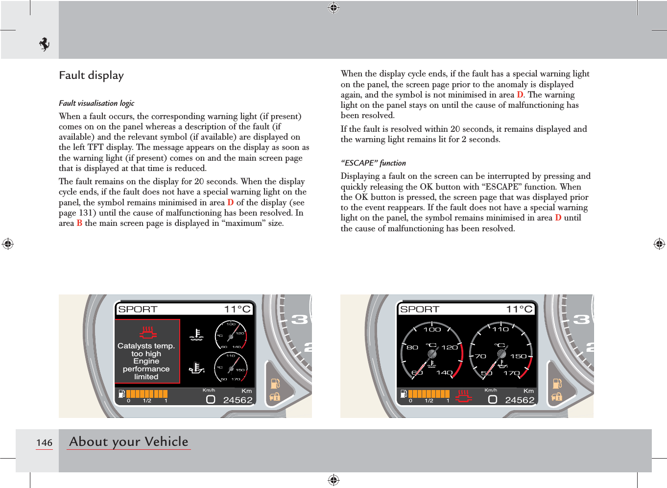 146 About your Vehicle&amp;DWDO\VWVWHPSWRRKLJK(QJLQHSHUIRUPDQFHOLPLWHGFault displayFault visualisation logicWhen a fault occurs, the corresponding warning light (if present) comes on on the panel whereas a description of the fault (if available) and the relevant symbol (if available) are displayed on the left TFT display. The message appears on the display as soon as the warning light (if present) comes on and the main screen page that is displayed at that time is reduced.The fault remains on the display for 20 seconds. When the display cycle ends, if the fault does not have a special warning light on the panel, the symbol remains minimised in area D of the display (see page 131) until the cause of malfunctioning has been resolved. In area B the main screen page is displayed in “maximum” size.When the display cycle ends, if the fault has a special warning light on the panel, the screen page prior to the anomaly is displayed again, and the symbol is not minimised in area D. The warning light on the panel stays on until the cause of malfunctioning has been resolved.If the fault is resolved within 20 seconds, it remains displayed and the warning light remains lit for 2 seconds.“ESCAPE” functionDisplaying a fault on the screen can be interrupted by pressing and quickly releasing the OK button with “ESCAPE” function. When the OK button is pressed, the screen page that was displayed prior to the event reappears. If the fault does not have a special warning light on the panel, the symbol remains minimised in area D until the cause of malfunctioning has been resolved.