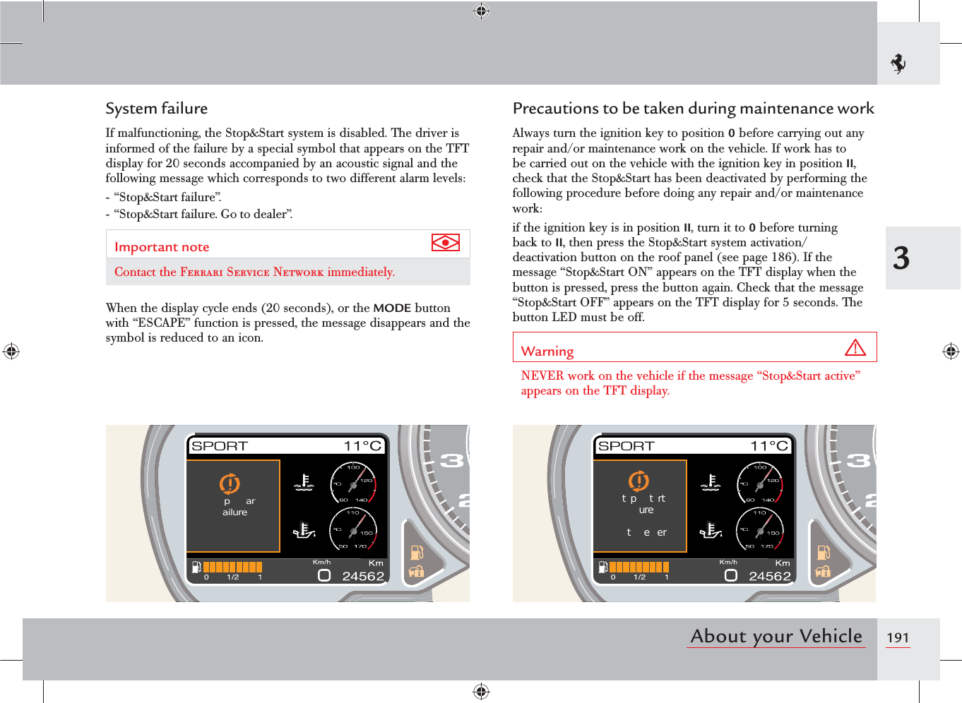 1913About your VehicleSystem failureIf malfunctioning, the Stop&amp;Start system is disabled. The driver is informed of the failure by a special symbol that appears on the TFT display for 20 seconds accompanied by an acoustic signal and the following message which corresponds to two different alarm levels:- “Stop&amp;Start failure”.- “Stop&amp;Start failure. Go to dealer”.Important note Contact the Ferrari Service Network immediately.When the display cycle ends (20 seconds), or the MODE button with “ESCAPE” function is pressed, the message disappears and the symbol is reduced to an icon.Precautions to be taken during maintenance workAlways turn the ignition key to position 0 before carrying out any repair and/or maintenance work on the vehicle. If work has to be carried out on the vehicle with the ignition key in position II, check that the Stop&amp;Start has been deactivated by performing the following procedure before doing any repair and/or maintenance work:if the ignition key is in position II, turn it to 0 before turning back to II, then press the Stop&amp;Start system activation/deactivation button on the roof panel (see page 186). If the message “Stop&amp;Start ON” appears on the TFT display when the button is pressed, press the button again. Check that the message “Stop&amp;Start OFF” appears on the TFT display for 5 seconds. The button LED must be off.Warning NEVER work on the vehicle if the message “Stop&amp;Start active” appears on the TFT display. par  ailure   tp trt  ure  t  e er