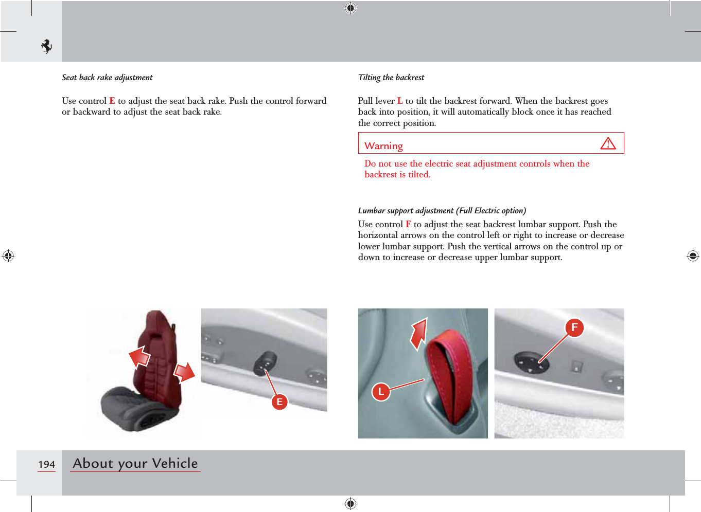 194 About your Vehicle&apos;L E Seat back rake adjustmentUse control E to adjust the seat back rake. Push the control forward or backward to adjust the seat back rake.Tilting the backrestPull lever L to tilt the backrest forward. When the backrest goes back into position, it will automatically block once it has reached the correct position.Warning Do not use the electric seat adjustment controls when the backrest is tilted.Lumbar support adjustment (Full Electric option)Use control F to adjust the seat backrest lumbar support. Push the horizontal arrows on the control left or right to increase or decrease lower lumbar support. Push the vertical arrows on the control up or down to increase or decrease upper lumbar support.