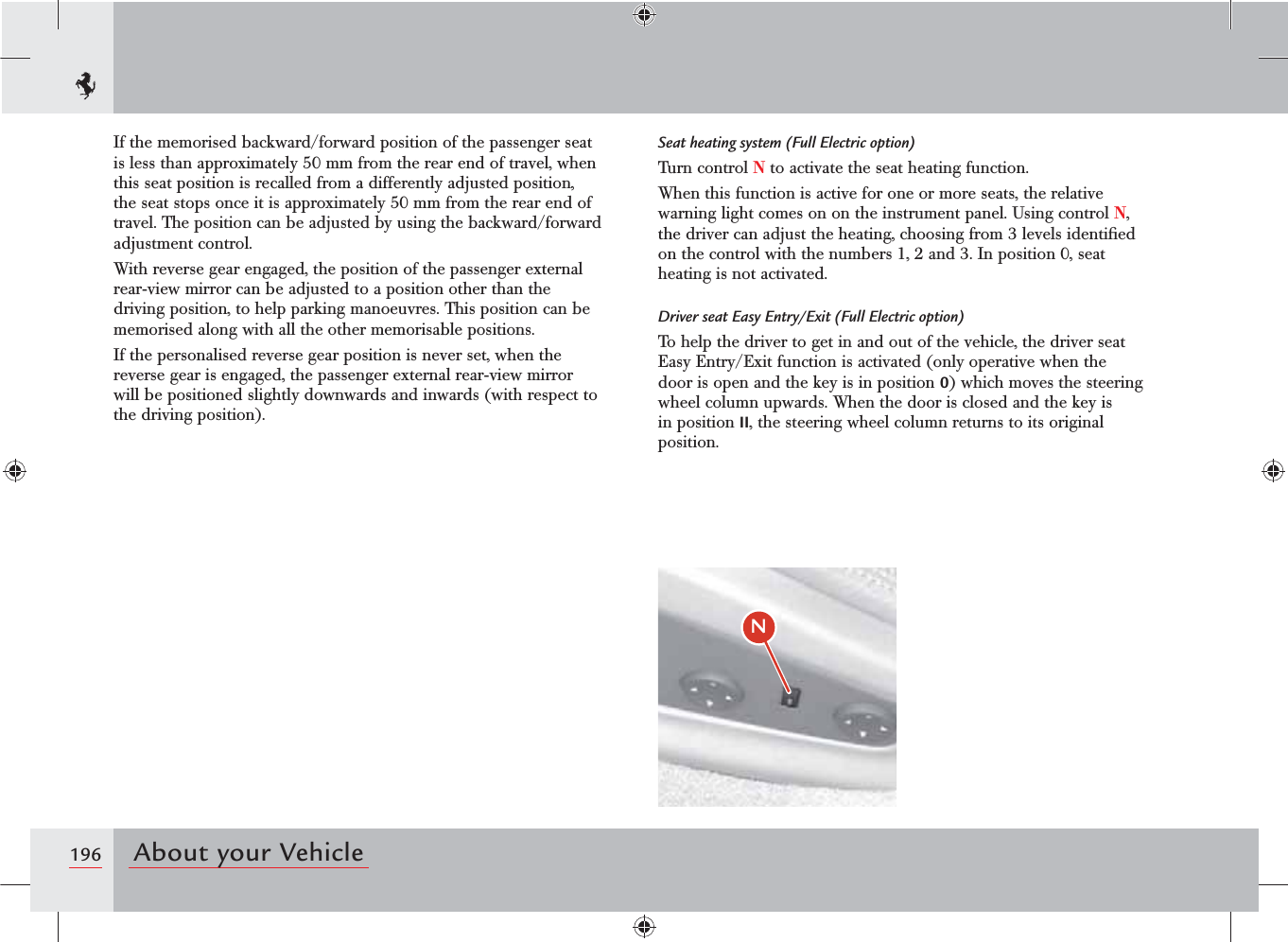 196 About your Vehicle/If the memorised backward/forward position of the passenger seat is less than approximately 50 mm from the rear end of travel, when this seat position is recalled from a differently adjusted position, the seat stops once it is approximately 50 mm from the rear end of travel. The position can be adjusted by using the backward/forward adjustment control. With reverse gear engaged, the position of the passenger external rear-view mirror can be adjusted to a position other than the driving position, to help parking manoeuvres. This position can be memorised along with all the other memorisable positions. If the personalised reverse gear position is never set, when the reverse gear is engaged, the passenger external rear-view mirror will be positioned slightly downwards and inwards (with respect to the driving position).Seat heating system (Full Electric option)Turn control N to activate the seat heating function.When this function is active for one or more seats, the relative warning light comes on on the instrument panel. Using control N, the driver can adjust the heating, choosing from 3 levels identiﬁed on the control with the numbers 1, 2 and 3. In position 0, seat heating is not activated.Driver seat Easy Entry/Exit (Full Electric option)To help the driver to get in and out of the vehicle, the driver seat Easy Entry/Exit function is activated (only operative when the door is open and the key is in position 0) which moves the steering wheel column upwards. When the door is closed and the key is in position II, the steering wheel column returns to its original position.
