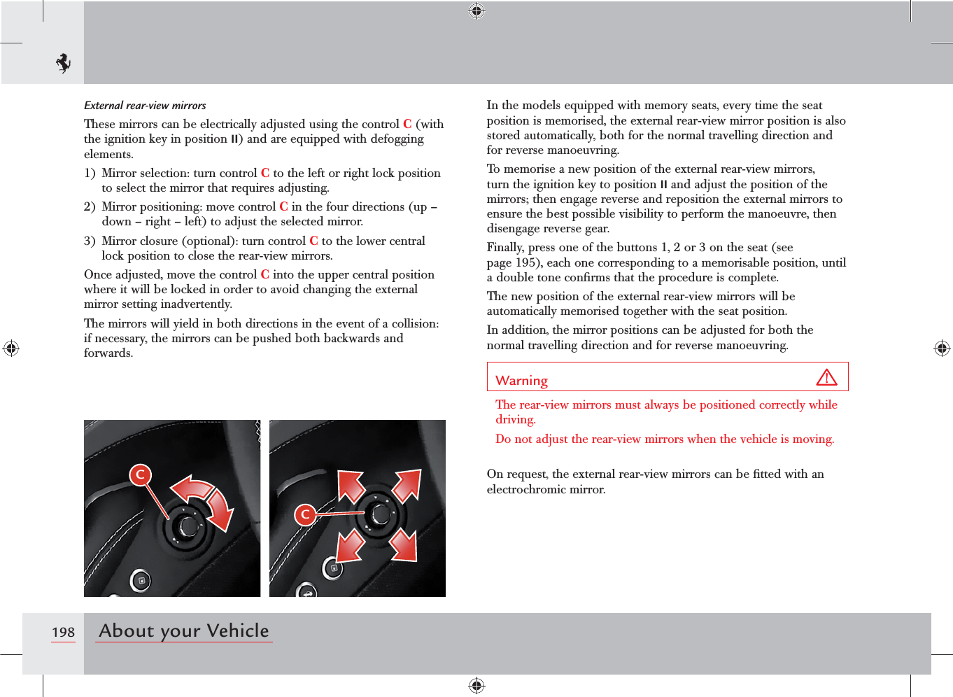 198 About your VehicleCCExternal rear-view mirrorsThese mirrors can be electrically adjusted using the control C (with the ignition key in position II) and are equipped with defogging elements.1)  Mirror selection: turn control C to the left or right lock position to select the mirror that requires adjusting.2)  Mirror positioning: move control C in the four directions (up – down – right – left) to adjust the selected mirror.3)  Mirror closure (optional): turn control C to the lower central lock position to close the rear-view mirrors.Once adjusted, move the control C into the upper central position where it will be locked in order to avoid changing the external mirror setting inadvertently.The mirrors will yield in both directions in the event of a collision: if necessary, the mirrors can be pushed both backwards and forwards.In the models equipped with memory seats, every time the seat position is memorised, the external rear-view mirror position is also stored automatically, both for the normal travelling direction and for reverse manoeuvring.To memorise a new position of the external rear-view mirrors, turn the ignition key to position II and adjust the position of the mirrors; then engage reverse and reposition the external mirrors to ensure the best possible visibility to perform the manoeuvre, then disengage reverse gear.Finally, press one of the buttons 1, 2 or 3 on the seat (see page 195), each one corresponding to a memorisable position, until a double tone conﬁrms that the procedure is complete. The new position of the external rear-view mirrors will be automatically memorised together with the seat position.In addition, the mirror positions can be adjusted for both the normal travelling direction and for reverse manoeuvring.Warning The rear-view mirrors must always be positioned correctly while driving.Do not adjust the rear-view mirrors when the vehicle is moving.On request, the external rear-view mirrors can be ﬁtted with an electrochromic mirror.