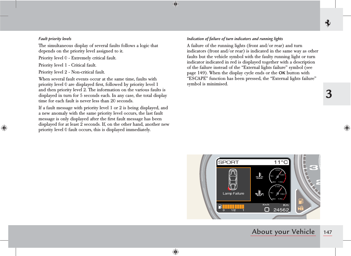 1473About your VehicleLamp FailureFault priority levelsThe simultaneous display of several faults follows a logic that depends on the priority level assigned to it.Priority level 0 - Extremely critical fault.Priority level 1 - Critical fault.Priority level 2 - Non-critical fault.When several fault events occur at the same time, faults with priority level 0 are displayed ﬁrst, followed by priority level 1 and then priority level 2. The information on the various faults is displayed in turn for 5 seconds each. In any case, the total display time for each fault is never less than 20 seconds.If a fault message with priority level 1 or 2 is being displayed, and a new anomaly with the same priority level occurs, the last fault message is only displayed after the ﬁrst fault message has been displayed for at least 2 seconds. If, on the other hand, another new priority level 0 fault occurs, this is displayed immediately.Indication of failure of turn indicators and running lightsA failure of the running lights (front and/or rear) and turn indicators (front and/or rear) is indicated in the same way as other faults but the vehicle symbol with the faulty running light or turn indicator indicated in red is displayed together with a description of the failure instead of the “External lights failure” symbol (see page 149). When the display cycle ends or the OK button with “ESCAPE” function has been pressed, the “External lights failure” symbol is minimised.