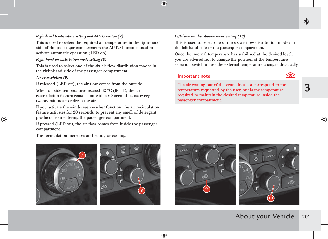 2013About your Vehicle10987Left-hand air distribution mode setting (10)This is used to select one of the six air ﬂow distribution modes in the left-hand side of the passenger compartment.Once the internal temperature has stabilised at the desired level, you are advised not to change the position of the temperature selection switch unless the external temperature changes drastically.Important note The air coming out of the vents does not correspond to the temperature requested by the user, but is the temperature required to maintain the desired temperature inside the passenger compartment.Right-hand temperature setting and AUTO button (7)This is used to select the required air temperature in the right-hand side of the passenger compartment; the AUTO button is used to activate automatic operation (LED on).Right-hand air distribution mode setting (8)This is used to select one of the six air ﬂow distribution modes in the right-hand side of the passenger compartment.Air recirculation (9)If released (LED off); the air ﬂow comes from the outside.When outside temperatures exceed 32 °C (90 °F), the air recirculation feature remains on with a 60-second pause every twenty minutes to refresh the air. If you activate the windscreen washer function, the air recirculation feature activates for 20 seconds, to prevent any smell of detergent products from entering the passenger compartment.If pressed (LED on), the air ﬂow comes from inside the passenger compartment.The recirculation increases air heating or cooling.