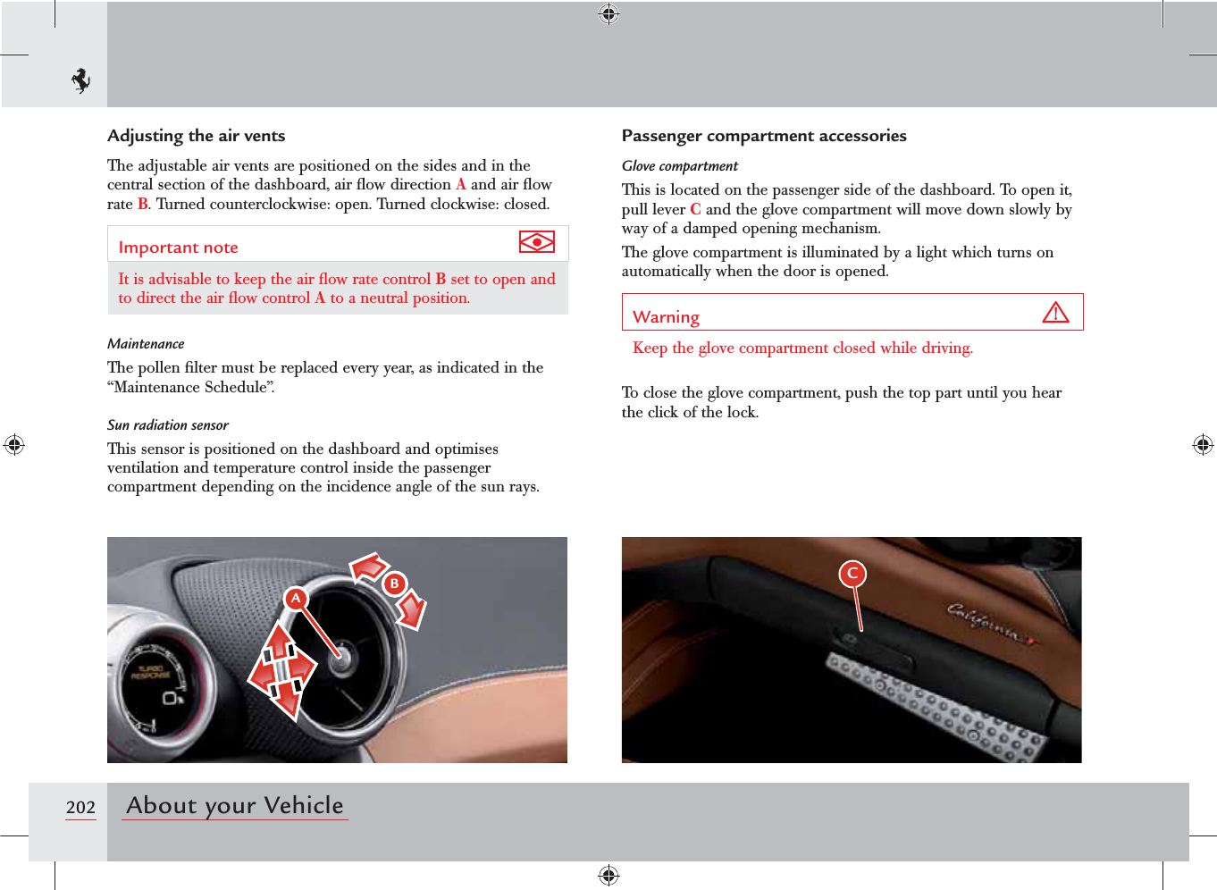 202 About your VehicleC ABPassenger compartment accessoriesGlove compartmentThis is located on the passenger side of the dashboard. To open it, pull lever C and the glove compartment will move down slowly by way of a damped opening mechanism.The glove compartment is illuminated by a light which turns on automatically when the door is opened.Warning Keep the glove compartment closed while driving.To close the glove compartment, push the top part until you hear the click of the lock.Adjusting the air ventsThe adjustable air vents are positioned on the sides and in the central section of the dashboard, air ﬂow direction A and air ﬂow rate B. Turned counterclockwise: open. Turned clockwise: closed.Important note It is advisable to keep the air ﬂow rate control B set to open and to direct the air ﬂow control A to a neutral position.MaintenanceThe pollen ﬁlter must be replaced every year, as indicated in the “Maintenance Schedule”.Sun radiation sensorThis sensor is positioned on the dashboard and optimises ventilation and temperature control inside the passenger compartment depending on the incidence angle of the sun rays.