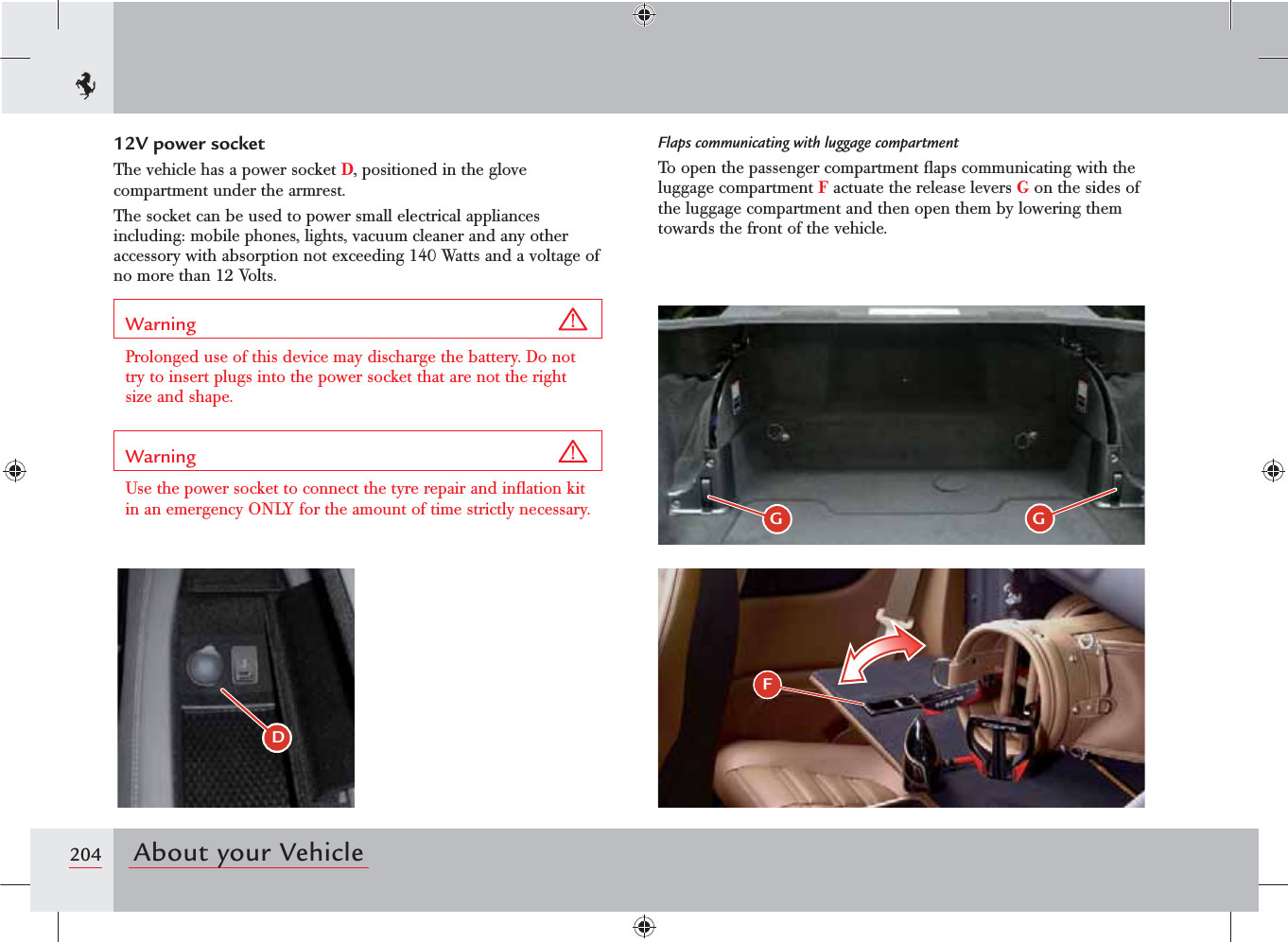 204 About your VehicleFGGDFlaps communicating with luggage compartmentTo open the passenger compartment ﬂaps communicating with the luggage compartment F actuate the release levers G on the sides of the luggage compartment and then open them by lowering them towards the front of the vehicle.12V power socketThe vehicle has a power socket D, positioned in the glove compartment under the armrest.The socket can be used to power small electrical appliances including: mobile phones, lights, vacuum cleaner and any other accessory with absorption not exceeding 140 Watts and a voltage of no more than 12 Volts.Warning Prolonged use of this device may discharge the battery. Do not try to insert plugs into the power socket that are not the right size and shape.Warning Use the power socket to connect the tyre repair and inﬂation kit in an emergency ONLY for the amount of time strictly necessary.