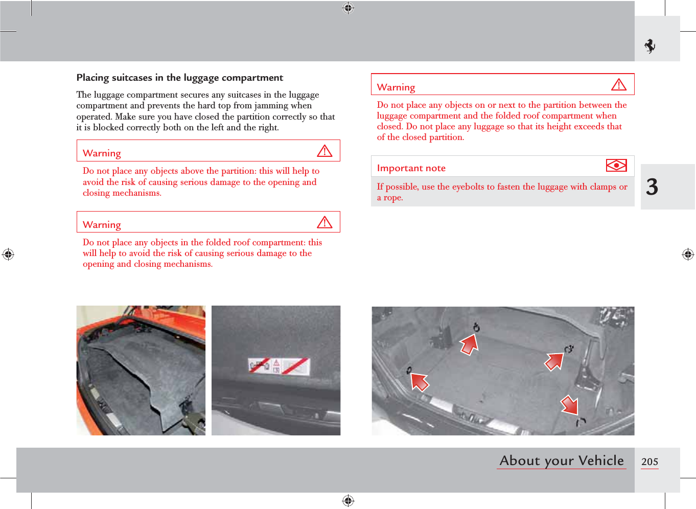 2053About your VehiclePlacing suitcases in the luggage compartmentThe luggage compartment secures any suitcases in the luggage compartment and prevents the hard top from jamming when operated. Make sure you have closed the partition correctly so that it is blocked correctly both on the left and the right.Warning Do not place any objects above the partition: this will help to avoid the risk of causing serious damage to the opening and closing mechanisms.Warning Do not place any objects in the folded roof compartment: this will help to avoid the risk of causing serious damage to the opening and closing mechanisms.Warning Do not place any objects on or next to the partition between the luggage compartment and the folded roof compartment when closed. Do not place any luggage so that its height exceeds that of the closed partition.Important note If possible, use the eyebolts to fasten the luggage with clamps or a rope.