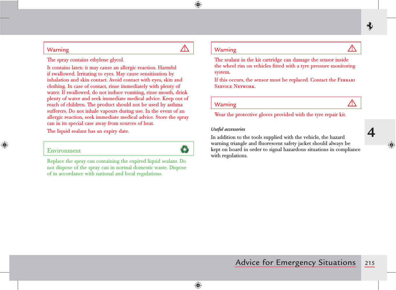 2154Advice for Emergency SituationsWarning The spray contains ethylene glycol. It contains latex: it may cause an allergic reaction. Harmful if swallowed. Irritating to eyes. May cause sensitisation by inhalation and skin contact. Avoid contact with eyes, skin and clothing. In case of contact, rinse immediately with plenty of water. If swallowed, do not induce vomiting, rinse mouth, drink plenty of water and seek immediate medical advice. Keep out of reach of children. The product should not be used by asthma sufferers. Do not inhale vapours during use. In the event of an allergic reaction, seek immediate medical advice. Store the spray can in its special case away from sources of heat. The liquid sealant has an expiry date.Environment Replace the spray can containing the expired liquid sealant. Do not dispose of the spray can in normal domestic waste. Dispose of in accordance with national and local regulations.Warning The sealant in the kit cartridge can damage the sensor inside the wheel rim on vehicles ﬁtted with a tyre pressure monitoring system.If this occurs, the sensor must be replaced. Contact the Ferrari Service Network.Warning Wear the protective gloves provided with the tyre repair kit.Useful accessoriesIn addition to the tools supplied with the vehicle, the hazard warning triangle and ﬂuorescent safety jacket should always be kept on board in order to signal hazardous situations in compliance with regulations.