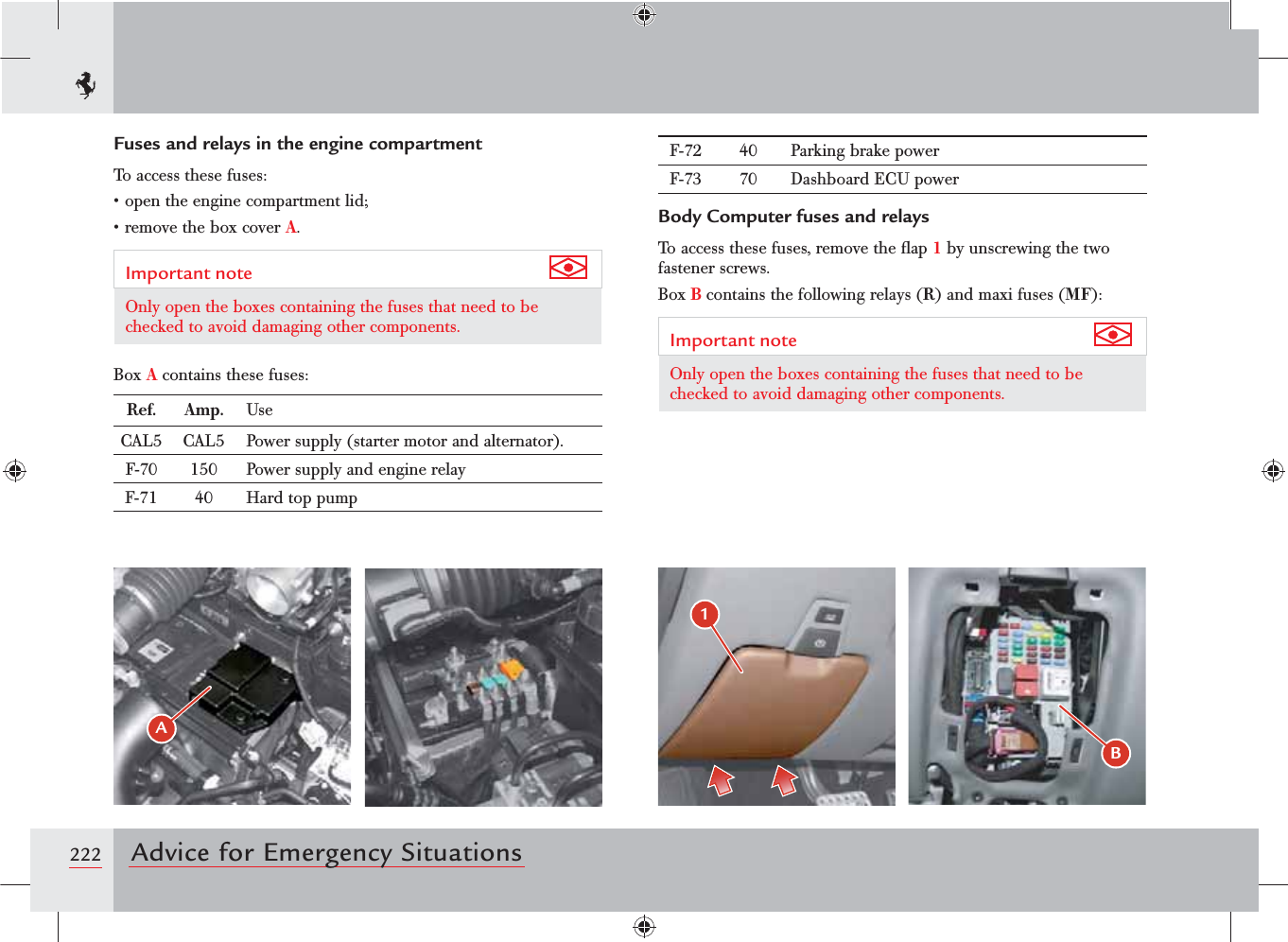 222 Advice for Emergency SituationsF-72 40 Parking brake powerF-73 70 Dashboard ECU powerBody Computer fuses and relaysTo access these fuses, remove the ﬂap 1 by unscrewing the two fastener screws.Box B contains the following relays (R) and maxi fuses (MF):Important note Only open the boxes containing the fuses that need to be checked to avoid damaging other components.Fuses and relays in the engine compartmentTo access these fuses:sOPENTHEENGINECOMPARTMENTLIDsREMOVETHEBOXCOVERA.Important note Only open the boxes containing the fuses that need to be checked to avoid damaging other components.Box A contains these fuses:Ref. Amp. UseCAL5 CAL5 Power supply (starter motor and alternator).F-70 150 Power supply and engine relayF-71 40 Hard top pump&quot;B 