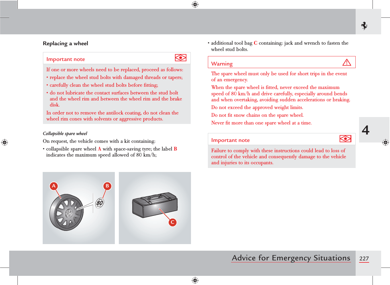 2274Advice for Emergency SituationsReplacing a wheelImportant note If one or more wheels need to be replaced, proceed as follows:sREPLACETHEWHEELSTUDBOLTSWITHDAMAGEDTHREADSORTAPERSsCAREFULLYCLEANTHEWHEELSTUDBOLTSBEFORElTTINGsDONOTLUBRICATETHECONTACTSURFACESBETWEENTHESTUDBOLTand the wheel rim and between the wheel rim and the brake disk.In order not to remove the antilock coating, do not clean the wheel rim cones with solvents or aggressive products.Collapsible spare wheelOn request, the vehicle comes with a kit containing:sCOLLAPSIBLESPAREWHEELA with space-saving tyre; the label B indicates the maximum speed allowed of 80 km/h;sADDITIONALTOOLBAGC containing: jack and wrench to fasten the wheel stud bolts.Warning The spare wheel must only be used for short trips in the event of an emergency.When the spare wheel is ﬁtted, never exceed the maximum speed of 80 km/h and drive carefully, especially around bends and when overtaking, avoiding sudden accelerations or braking.Do not exceed the approved weight limits.Do not ﬁt snow chains on the spare wheel.Never ﬁt more than one spare wheel at a time.Important note Failure to comply with these instructions could lead to loss of control of the vehicle and consequently damage to the vehicle and injuries to its occupants.$&quot; #