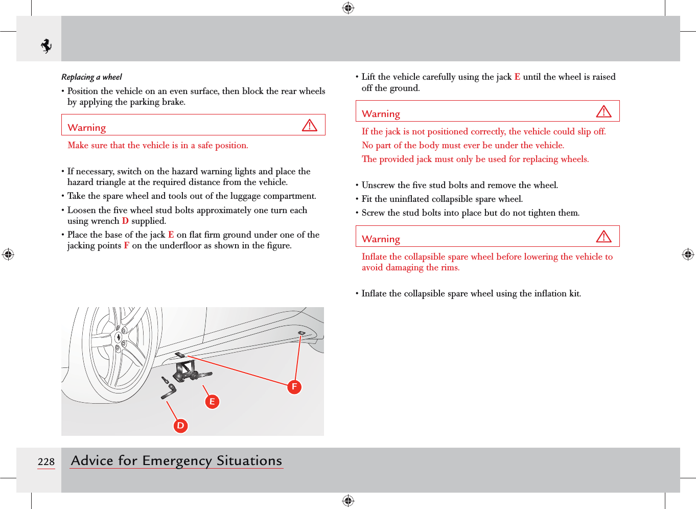 228 Advice for Emergency SituationsReplacing a wheel• Position the vehicle on an even surface, then block the rear wheels by applying the parking brake.Warning Make sure that the vehicle is in a safe position.• If necessary, switch on the hazard warning lights and place the hazard triangle at the required distance from the vehicle.• Take the spare wheel and tools out of the luggage compartment.• Loosen the ﬁve wheel stud bolts approximately one turn each using wrench D supplied.• Place the base of the jack E on ﬂat ﬁrm ground under one of the jacking points F on the underﬂoor as shown in the ﬁgure.• Lift the vehicle carefully using the jack E until the wheel is raised off the ground.Warning If the jack is not positioned correctly, the vehicle could slip off. No part of the body must ever be under the vehicle.The provided jack must only be used for replacing wheels.• Unscrew the ﬁve stud bolts and remove the wheel.• Fit the uninﬂated collapsible spare wheel.• Screw the stud bolts into place but do not tighten them.Warning Inﬂate the collapsible spare wheel before lowering the vehicle to avoid damaging the rims.• Inﬂate the collapsible spare wheel using the inﬂation kit.DEF