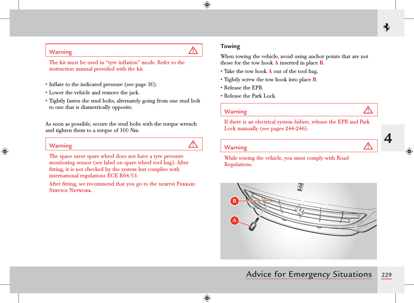 2294Advice for Emergency SituationsWarning The kit must be used in “tyre inﬂation” mode. Refer to the instruction manual provided with the kit.• Inﬂate to the indicated pressure (see page 30).• Lower the vehicle and remove the jack.• Tightly fasten the stud bolts, alternately going from one stud bolt to one that is diametrically opposite.As soon as possible, secure the stud bolts with the torque wrench and tighten them to a torque of 100 Nm.Warning The space saver spare wheel does not have a tyre pressure monitoring sensor (see label on spare wheel tool bag). After ﬁtting, it is not checked by the system but complies with international regulations ECE R64/01.After ﬁtting, we recommend that you go to the nearest Ferrari Service Network.TowingWhen towing the vehicle, avoid using anchor points that are not those for the tow hook A inserted in place B.• Take the tow hook A out of the tool bag.• Tightly screw the tow hook into place B.• Release the EPB.• Release the Park Lock.Warning If there is an electrical system failure, release the EPB and Park Lock manually (see pages 244-246).Warning While towing the vehicle, you must comply with Road Regulations.&quot;#