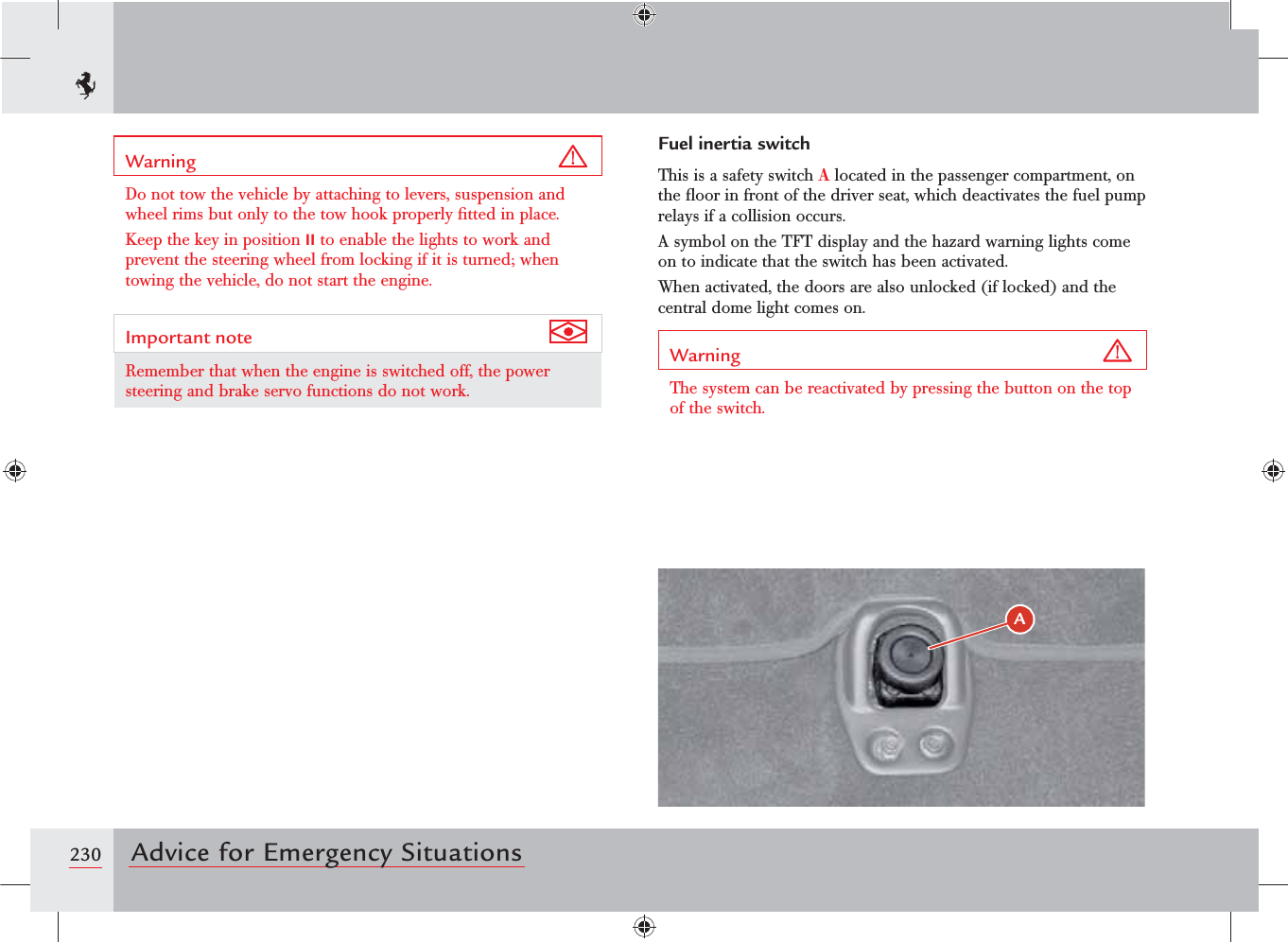 230 Advice for Emergency SituationsWarning Do not tow the vehicle by attaching to levers, suspension and wheel rims but only to the tow hook properly ﬁtted in place.Keep the key in position II to enable the lights to work and prevent the steering wheel from locking if it is turned; when towing the vehicle, do not start the engine.Important note Remember that when the engine is switched off, the power steering and brake servo functions do not work.Fuel inertia switchThis is a safety switch A located in the passenger compartment, on the ﬂoor in front of the driver seat, which deactivates the fuel pump relays if a collision occurs.A symbol on the TFT display and the hazard warning lights come on to indicate that the switch has been activated.When activated, the doors are also unlocked (if locked) and the central dome light comes on.Warning The system can be reactivated by pressing the button on the top of the switch.&quot;