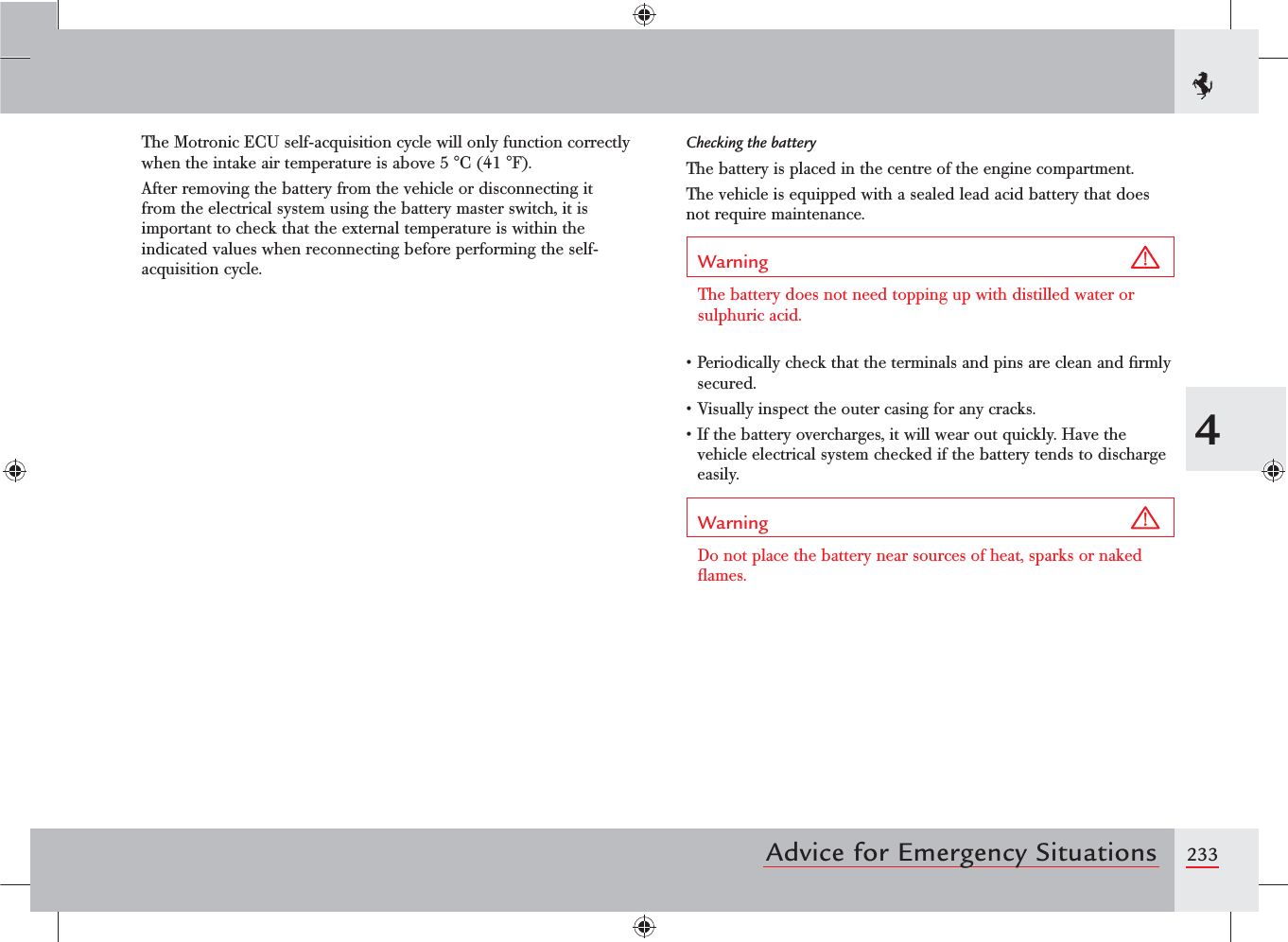 2334Advice for Emergency SituationsThe Motronic ECU self-acquisition cycle will only function correctly when the intake air temperature is above 5 °C (41 °F).After removing the battery from the vehicle or disconnecting it from the electrical system using the battery master switch, it is important to check that the external temperature is within the indicated values when reconnecting before performing the self-acquisition cycle.Checking the batteryThe battery is placed in the centre of the engine compartment.The vehicle is equipped with a sealed lead acid battery that does not require maintenance.Warning The battery does not need topping up with distilled water or sulphuric acid.s0ERIODICALLYCHECKTHATTHETERMINALSANDPINSARECLEANANDlRMLYsecured.s6ISUALLYINSPECTTHEOUTERCASINGFORANYCRACKSs)FTHEBATTERYOVERCHARGESITWILLWEAROUTQUICKLY(AVETHEvehicle electrical system checked if the battery tends to discharge easily.Warning Do not place the battery near sources of heat, sparks or naked ﬂames.