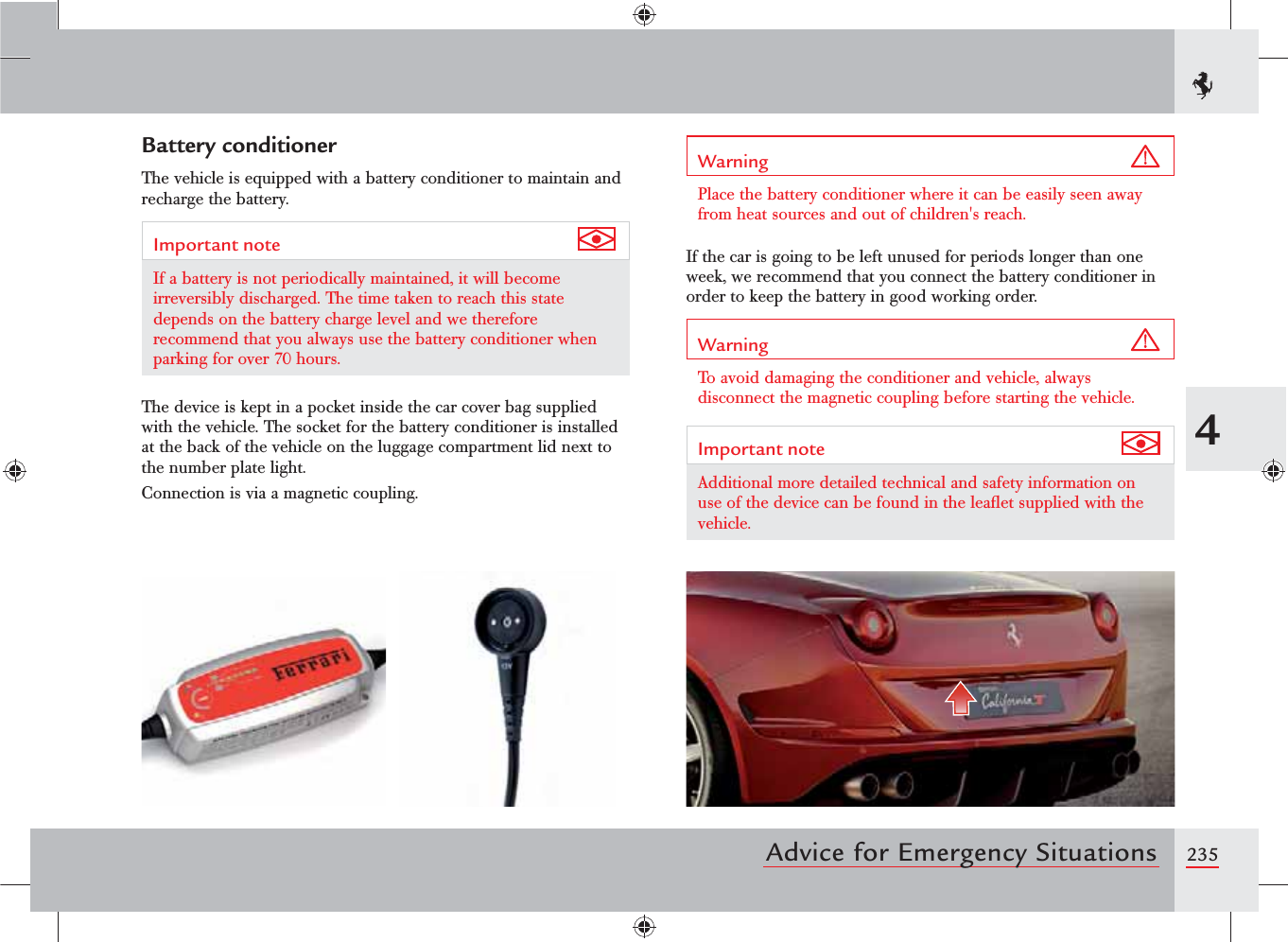 2354Advice for Emergency SituationsBattery conditionerThe vehicle is equipped with a battery conditioner to maintain and recharge the battery. Important note If a battery is not periodically maintained, it will become irreversibly discharged. The time taken to reach this state depends on the battery charge level and we therefore recommend that you always use the battery conditioner when parking for over 70 hours.The device is kept in a pocket inside the car cover bag supplied with the vehicle. The socket for the battery conditioner is installed at the back of the vehicle on the luggage compartment lid next to the number plate light.Connection is via a magnetic coupling.Warning Place the battery conditioner where it can be easily seen away from heat sources and out of children&apos;s reach.If the car is going to be left unused for periods longer than one week, we recommend that you connect the battery conditioner in order to keep the battery in good working order.Warning To avoid damaging the conditioner and vehicle, always disconnect the magnetic coupling before starting the vehicle.Important note Additional more detailed technical and safety information on use of the device can be found in the leaﬂet supplied with the vehicle.