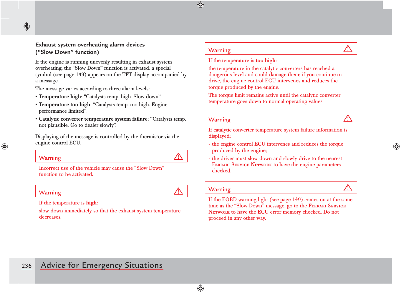 236 Advice for Emergency SituationsExhaust system overheating alarm devices  (“Slow Down” function)If the engine is running unevenly resulting in exhaust system overheating, the “Slow Down” function is activated: a special symbol (see page 149) appears on the TFT display accompanied by a message.The message varies according to three alarm levels:sTemperature high: “Catalysts temp. high. Slow down”.sTemperature too high: “Catalysts temp. too high. Engine performance limited”.sCatalytic converter temperature system failure: “Catalysts temp. not plausible. Go to dealer slowly”.Displaying of the message is controlled by the thermistor via the engine control ECU.Warning Incorrect use of the vehicle may cause the “Slow Down” function to be activated.Warning If the temperature is high:slow down immediately so that the exhaust system temperature decreases.Warning If the temperature is too high: the temperature in the catalytic converters has reached a dangerous level and could damage them; if you continue to drive, the engine control ECU intervenes and reduces the torque produced by the engine.The torque limit remains active until the catalytic converter temperature goes down to normal operating values.Warning If catalytic converter temperature system failure information is displayed:- the engine control ECU intervenes and reduces the torque produced by the engine;- the driver must slow down and slowly drive to the nearest Ferrari Service Network to have the engine parameters checked.Warning If the EOBD warning light (see page 149) comes on at the same time as the “Slow Down” message, go to the Ferrari Service Network to have the ECU error memory checked. Do not proceed in any other way.