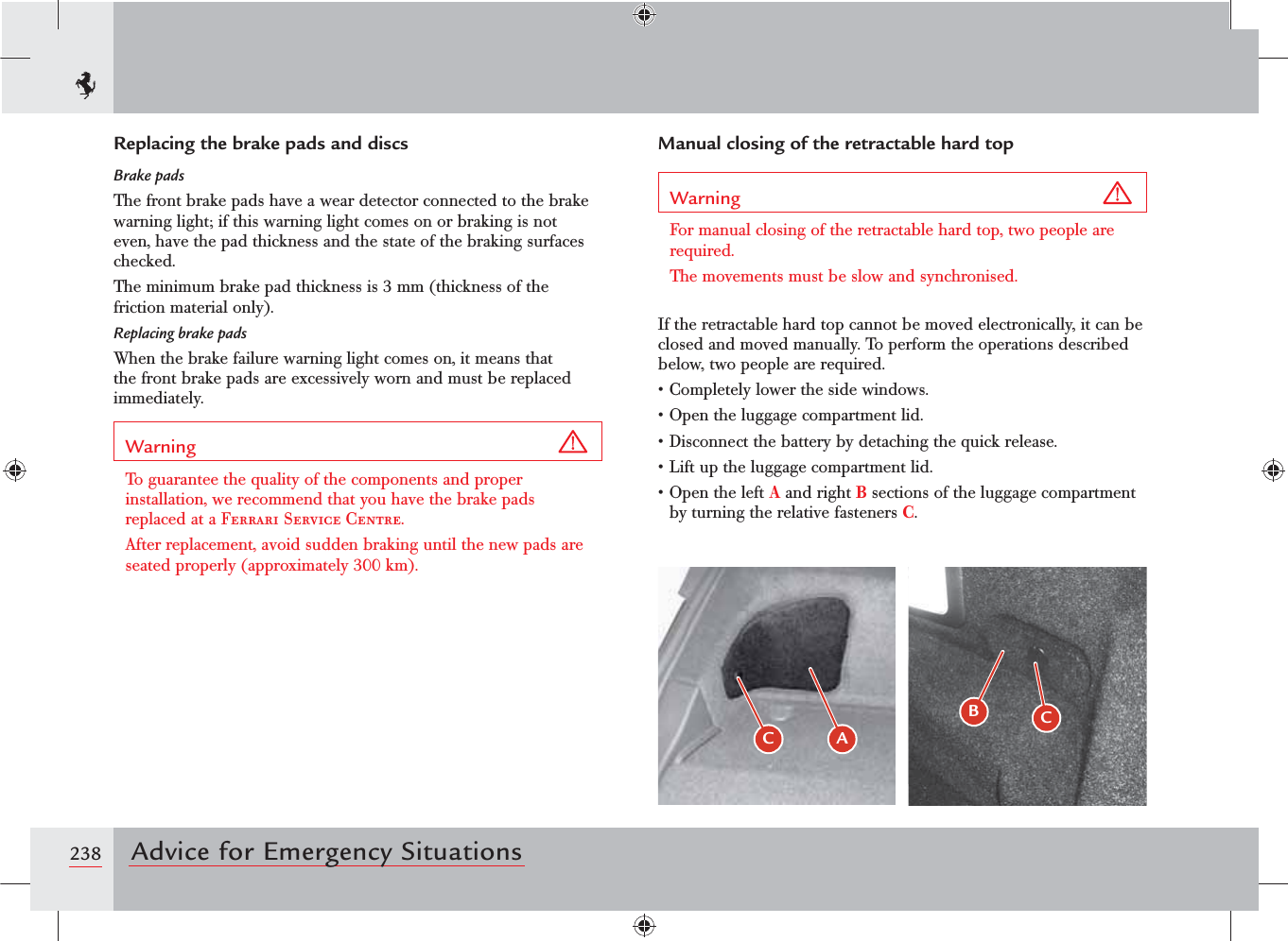 238 Advice for Emergency SituationsManual closing of the retractable hard topWarning For manual closing of the retractable hard top, two people are required.The movements must be slow and synchronised.If the retractable hard top cannot be moved electronically, it can be closed and moved manually. To perform the operations described below, two people are required.s#OMPLETELYLOWERTHESIDEWINDOWSs/PENTHELUGGAGECOMPARTMENTLIDs$ISCONNECTTHEBATTERYBYDETACHINGTHEQUICKRELEASEs,IFTUPTHELUGGAGECOMPARTMENTLIDs/PENTHELEFTA and right B sections of the luggage compartment by turning the relative fasteners C.Replacing the brake pads and discsBrake padsThe front brake pads have a wear detector connected to the brake warning light; if this warning light comes on or braking is not even, have the pad thickness and the state of the braking surfaces checked.The minimum brake pad thickness is 3 mm (thickness of the friction material only).Replacing brake padsWhen the brake failure warning light comes on, it means that the front brake pads are excessively worn and must be replaced immediately.Warning To guarantee the quality of the components and proper installation, we recommend that you have the brake pads replaced at a Ferrari Service Centre.After replacement, avoid sudden braking until the new pads are seated properly (approximately 300 km).$ &quot;BC 