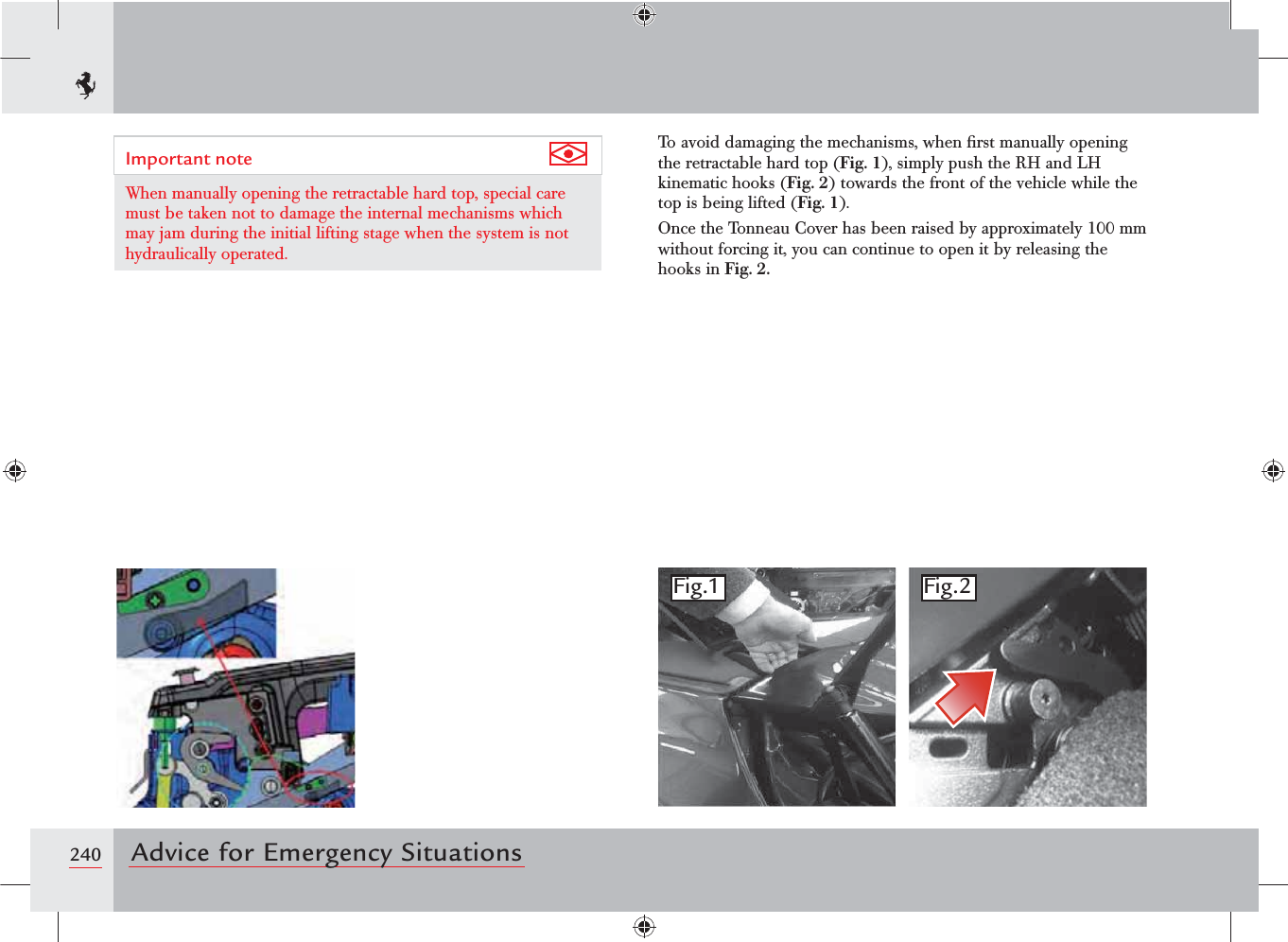 240 Advice for Emergency SituationsImportant note When manually opening the retractable hard top, special care must be taken not to damage the internal mechanisms which may jam during the initial lifting stage when the system is not hydraulically operated.To avoid damaging the mechanisms, when ﬁrst manually opening the retractable hard top (Fig. 1), simply push the RH and LH kinematic hooks (Fig. 2) towards the front of the vehicle while the top is being lifted (Fig. 1).Once the Tonneau Cover has been raised by approximately 100 mm without forcing it, you can continue to open it by releasing the hooks in Fig. 2.Fig.1 Fig.2