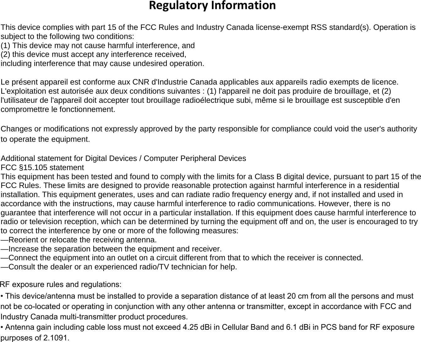Regulatory Information This device complies with part 15 of the FCC Rules and Industry Canada license-exempt RSS standard(s). Operation is subject to the following two conditions:  (1) This device may not cause harmful interference, and  (2) this device must accept any interference received, including interference that may cause undesired operation. Le présent appareil est conforme aux CNR d&apos;Industrie Canada applicables aux appareils radio exempts de licence. L&apos;exploitation est autorisée aux deux conditions suivantes : (1) l&apos;appareil ne doit pas produire de brouillage, et (2) l&apos;utilisateur de l&apos;appareil doit accepter tout brouillage radioélectrique subi, même si le brouillage est susceptible d&apos;en compromettre le fonctionnement. Changes or modifications not expressly approved by the party responsible for compliance could void the user&apos;s authority to operate the equipment. Additional statement for Digital Devices / Computer Peripheral Devices FCC §15.105 statement This equipment has been tested and found to comply with the limits for a Class B digital device, pursuant to part 15 of the FCC Rules. These limits are designed to provide reasonable protection against harmful interference in a residential installation. This equipment generates, uses and can radiate radio frequency energy and, if not installed and used in accordance with the instructions, may cause harmful interference to radio communications. However, there is no guarantee that interference will not occur in a particular installation. If this equipment does cause harmful interference to radio or television reception, which can be determined by turning the equipment off and on, the user is encouraged to try to correct the interference by one or more of the following measures: —Reorient or relocate the receiving antenna. —Increase the separation between the equipment and receiver. —Connect the equipment into an outlet on a circuit different from that to which the receiver is connected.  —Consult the dealer or an experienced radio/TV technician for help. • This device/antenna must be installed to provide a separation distance of at least 20 cm from all the persons and mustnot be co-located or operating in conjunction with any other antenna or transmitter, except in accordance with FCC and Industry Canada multi-transmitter product procedures. • Antenna gain including cable loss must not exceed 4.25 dBi in Cellular Band and 6.1 dBi in PCS band for RF exposurepurposes of 2.1091.RF exposure rules and regulations: 
