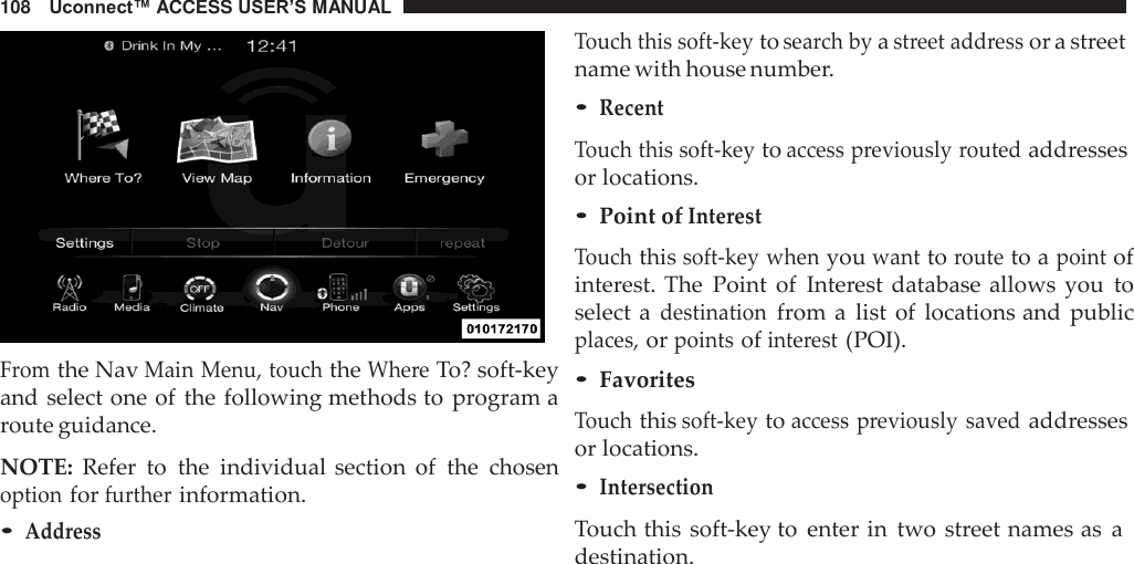 108   Uconnect™ ACCESS USER’S MANUAL     From the Nav Main Menu, touch the Where To? soft-key and select one of the following methods to  program a route guidance.  NOTE:  Refer  to  the  individual section  of  the  chosen option for further information. • Address Touch this soft-key to search by a street address or a street name with house number. • Recent  Touch this soft-key to access previously routed addresses or locations. • Point of Interest  Touch this soft-key when you want to route to a point of interest. The  Point  of  Interest database allows  you  to select  a destination from a  list  of  locations and  public places, or points of interest (POI). • Favorites  Touch this soft-key to access previously  saved addresses or locations. • Intersection  Touch this  soft-key to  enter in  two  street names as a destination. 