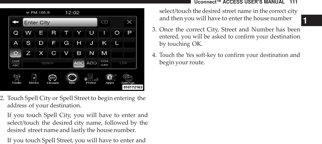 Uconnect™ ACCESS USER’S MANUAL   111     2.  Touch Spell City or Spell Street to begin entering the address of your destination. If  you  touch Spell City,  you will  have to  enter and select/touch  the desired city name, followed by  the desired street name and lastly the house number. If you touch Spell Street, you will have to enter and select/touch the desired street name in the correct city and then you will have to enter the house number  1 3.  Once the  correct City,  Street and  Number has  been entered, you will be asked to confirm your destination by touching OK.  4. Touch the Yes soft-key to confirm your destination and begin your route. 